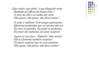 - Que noite e que festa ! e que lânguido rosto
Banhado ao reflexo do branco luar !
A neve do colo e as ondas dos seios
Não quero, não posso, não devo contar !
A noite é sublime! Tem longos queixumes,
Mistérios profundos que eu mesmo não sei:
Do mar os gemidos, do prado os perfumes,
De amor me mataram, de amor suspirei!
Agora eu vos juro... Palavra!- Não minto!
Ouvi a formosa também suspirar:
Os doces suspiros que os ecos ouviram
Não quero, não posso, não devo contar!
 