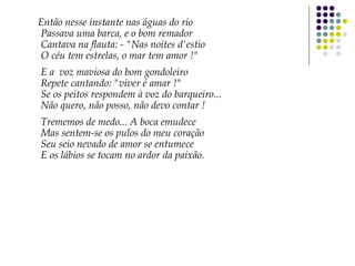 Então nesse instante nas águas do rio
Passava uma barca, e o bom remador
Cantava na flauta: - "Nas noites d'estio
O céu tem estrelas, o mar tem amor !"
E a voz maviosa do bom gondoleiro
Repete cantando: "viver é amar !"
Se os peitos respondem à voz do barqueiro...
Não quero, não posso, não devo contar !
Trememos de medo... A boca emudece
Mas sentem-se os pulos do meu coração
Seu seio nevado de amor se entumece
E os lábios se tocam no ardor da paixão.
 