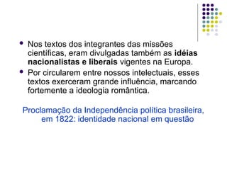  Nos textos dos integrantes das missões
científicas, eram divulgadas também as idéias
nacionalistas e liberais vigentes na Europa.
 Por circularem entre nossos intelectuais, esses
textos exerceram grande influência, marcando
fortemente a ideologia romântica.
Proclamação da Independência política brasileira,
em 1822: identidade nacional em questão
 