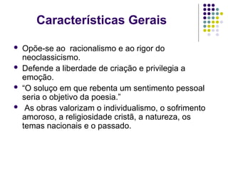 Características Gerais
 Opõe-se ao racionalismo e ao rigor do
neoclassicismo.
 Defende a liberdade de criação e privilegia a
emoção.
 “O soluço em que rebenta um sentimento pessoal
seria o objetivo da poesia.”
 As obras valorizam o individualismo, o sofrimento
amoroso, a religiosidade cristã, a natureza, os
temas nacionais e o passado.
 