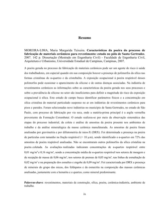 ix
Resumo
MOREIRA-LIMA, Maria Margarida Teixeira. Características da poeira do processo de
fabricação de materiais cerâmicos para revestimento: estudo no pólo de Santa Gertrudes.
2007. 142 p. Dissertação (Mestrado em Engenharia Civil) - Faculdade de Engenharia Civil,
Arquitetura e Urbanismo, Universidade Estadual de Campinas, Campinas, 2007.
A poeira gerada no processo de fabricação de materiais cerâmicos pode ser um agente de risco à saúde
dos trabalhadores, em especial quando em sua composição houver a presença de polimorfos da sílica nas
formas cristalinas do α-quartzo e da cristobalita. A exposição ocupacional à poeira respirável desses
polimorfos pode ocasionar o aparecimento da silicose e de outras doenças associadas. Na indústria de
revestimentos cerâmicos as informações sobre as características da poeira gerada nos seus processos e
sobre a prevalência da silicose no setor são insuficientes para definir a magnitude do risco da exposição
ocupacional à sílica. Este estudo de campo busca identificar parâmetros físicos e a concentração em
sílica cristalina do material particulado suspenso no ar em indústrias de revestimentos cerâmicos para
pisos e paredes. Foram selecionadas nove indústrias no município de Santa Gertrudes, no estado de São
Paulo, com processo de fabricação por via seca, onde a matéria-prima principal é a argila vermelha
proveniente da Formação Corumbataí. O estudo realizou-se por meio da observação sistemática das
etapas do processo industrial, da coleta e análise de amostras da poeira presente nos ambientes de
trabalho e da análise mineralógica da massa cerâmica manufaturada. As amostras de poeira foram
analisadas por gravimetria e por difratometria de raios-X (DRX). Foi determinada a presença na poeira
de partículas com tamanho na fração respirável (< 10 µm), sendo identificado o α-quartzo em 72% das
amostras de poeira respirável analisadas. Não se encontraram outros polimorfos da sílica cristalina na
poeira coletada. As avaliações realizadas indicaram concentrações de α-quartzo respirável entre
0,01 mg/m³ e 0,16 mg/m³, sendo a concentração média de α-quartzo respirável nos setores de moagem e
de recepção de massa de 0,06 mg/m³, nos setores de prensas de 0,03 mg/m³, nas linhas de esmaltação de
0,02 mg/m³ e na preparação dos esmaltes e engobe de 0,09 mg/m³. Foi caracterizada por DRX a presença
de minerais do grupo das micas, dos feldspatos e da esmectita na composição das massas cerâmicas
analisadas, juntamente com a hematita e o quartzo, como mineral predominante.
Palavras-chave: revestimentos, materiais de construção, sílica, poeira, cerâmica-indústria, ambiente de
trabalho.
 