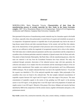 x
Abstract
MOREIRA-LIMA, Maria Margarida Teixeira. Characteristics of dust from the
manufacturing process of ceramic materials for tiles: Study in the Santa Gertrudes
complex. 2007. 142 p. Dissertation (Master in Civil Engineering) - School of Civil Engineering,
Architecture and Urbanism, Campinas State University, Campinas, 2007.
Dust generated in the process of manufacturing ceramic materials may be a hazardous agent to the health
of workers, especially when silica polymorphs in crystal forms of α-quartz and cristobalite are present in
its composition. Occupational exposure to respirable dust of such polymorphs may lead to the onset of
lung disease named silicosis and other associated diseases. In the ceramic wall and floor tiles industry
data on the characteristics of dust generated in their processes and on the prevalence of silicosis in the
sector are not sufficient to define the magnitude of occupational exposure risk to silica in this industry.
This field study aims to identify physical parameters and the mass concentration and the composition in
crystalline silica of airborne particulate material in industries of glazed ceramic tiles for floors and walls.
Nine plants in Santa Gertrudes Municipality, São Paulo State, with dry manufacturing process, where the
main raw material is red clay from the Corumbataí Formation have been selected. The study was
conducted through systematic observation of the industrial process steps with dust generation, the
collection and analysis of air samples from the environments and the mineralogical analysis of the raw
ceramic bodies manufactured. Dust samples were analyzed with gravimetric and X-ray diffractometry
(XRD) techniques. The air samples indicated that there was dust in the respirable fraction (< 10 µm) and
the α-quartz was identified in 72% of the analyzed respirable dust samples. Other polymorphs of the
crystalline silica were not found in the collected dust. The dust samples indicated concentrations of
respirable α-quartz between 0.01 mg/m³ and 0.16 mg/m³ in the main stages of the process. The mean
concentration of respirable α-quartz in the sectors of clay grinding was 0.06 mg/m³, in the pressing
sectors it was 0.03 mg/m³, in the glazing lines it was 0.02 mg/m³ and in the preparation of enamels and
engobe sectors it was 0.09 mg/m³. Minerals of the group of the micas, feldspars and smectite had been
identified by XRD in the composition of all the ceramic masses, together with hematite and quartz, as the
predominant mineral.
Key words: ceramic tiles, construction materials; silica, dust, ceramic industry, workplace assessment.
 