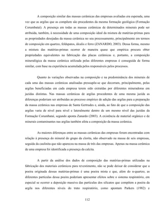 112
A composição similar das massas cerâmicas das empresas avaliadas era esperada, uma
vez que as argilas que as compõem são procedentes da mesma formação geológica (Formação
Corumbataí). A presença em todas as massas cerâmicas de determinados minerais pode ser
atribuída, também, à necessidade de uma composição ideal da mistura de matérias-primas para
as propriedades desejadas da massa cerâmica no seu processamento, principalmente em termos
de composição em quartzo, feldspatos, álcalis e ferro (ZANARDO, 2003). Dessa forma, mesmo
a mistura das matérias-primas ocorrer de maneira quase que empírica procura obter
propriedades equivalentes na fabricação das placas cerâmicas e, portanto, a composição
mineralógica da massa cerâmica utilizada pelas diferentes empresas é conseguida de forma
similar, com base na experiência acumulada pelos responsáveis pelos processos.
Quanto às variações observadas na composição e na predominância dos minerais de
cada uma das massas cerâmicas analisadas pressupõe-se que decorram, principalmente, pelas
argilas beneficiadas em cada empresa terem sido extraídas por diferentes mineradoras em
jazidas distintas. Nas massas cerâmicas de argilas procedentes de uma mesma jazida as
diferenças poderiam ser atribuídas ao processo empírico de adição das argilas para a preparação
da massa cerâmica nas empresas de Santa Gertrudes e, ainda, ao fato de que a composição das
argilas varia de nível para nível e lateralmente dentro de um mesmo nível das jazidas da
Formação Corumbataí, segundo aponta Zanardo (2003). A existência de material orgânico e de
minerais contaminantes nas argilas também afeta a composição da massa cerâmica.
As maiores diferenças entre as massas cerâmicas das empresas foram encontradas com
relação à presença do mineral do grupo da clorita, não observado na massa de seis empresas,
seguida da caulinita que não apareceu na massa de três das empresas. Apenas na massa cerâmica
de uma empresa foi identificada a presença da calcita.
A partir da análise dos dados de composição das matérias-primas utilizadas na
fabricação dos materiais cerâmicos para revestimento, não se pode deixar de considerar que a
poeira originada dessas matérias-primas é uma poeira mista e que, além do α-quartzo, as
diferentes partículas dessa poeira poderiam apresentar efeitos sobre o sistema respiratório, em
especial se ocorrer a deposição massiva das partículas dos silicatos que compõem a poeira da
argila nos diferentes níveis do trato respiratório, como apontam Parkers (1982) e
 