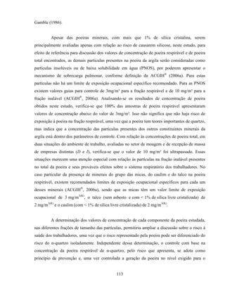 113
Gamble (1986).
Apesar das poeiras minerais, com mais que 1% de sílica cristalina, serem
principalmente avaliadas apenas com relação ao risco de causarem silicose, neste estudo, para
efeito de referência para discussão dos valores de concentração de poeira respirável e de poeira
total encontrados, as demais partículas presentes na poeira da argila serão consideradas como
partículas insolúveis ou de baixa solubilidade em água (PNOS), por poderem apresentar o
mecanismo de sobrecarga pulmonar, conforme definição da ACGIH®
(2006a). Para estas
partículas não há um limite de exposição ocupacional específico recomendado. Para as PNOS
existem valores guias para controle de 3mg/m³ para a fração respirável e de 10 mg/m³ para a
fração inalável (ACGIH®
, 2006a). Analisando-se os resultados de concentração de poeira
obtidos neste estudo, verifica-se que 100% das amostras de poeira respirável apresentaram
valores de concentração abaixo do valor de 3mg/m³. Isso não significa que não haja risco de
exposição à poeira na fração respirável, uma vez que a poeira tem teores importantes de quartzo,
mas indica que a concentração das partículas presentes dos outros constituintes minerais da
argila está dentro dos parâmetros de controle. Com relação às concentrações de poeira total, em
duas situações do ambiente de trabalho, avaliadas no setor de moagem e de recepção de massa
de empresas distintas (D e I), verifica-se que o valor de 10 mg/m³ foi ultrapassado. Essas
situações merecem uma atenção especial com relação às partículas na fração inalável presentes
no total da poeira e seus prováveis efeitos sobre o sistema respiratório dos trabalhadores. No
caso particular da presença de minerais do grupo das micas, do caulim e do talco na poeira
respirável, existem recomendados limites de exposição ocupacional específicos para cada um
desses minerais (ACGIH®
, 2006a), sendo que as micas têm um valor limite de exposição
ocupacional de 3 mg/m3(R)
, o talco (sem asbesto e com < 1% de sílica livre cristalizada) de
2 mg/m3(R)
e o caulim (com < 1% de sílica livre cristalizada) de 2 mg/m3(R)
.
A determinação dos valores de concentração de cada componente da poeira estudada,
nas diferentes frações de tamanho das partículas, permitiria ampliar a discussão sobre o risco à
saúde dos trabalhadores, uma vez que o risco representado pela poeira pode ser diferenciado do
risco do α-quartzo isoladamente. Independente dessa determinação, o controle com base na
concentração da poeira respirável de α-quartzo, pelo risco que apresenta, se adota como
princípio de prevenção e, uma vez controlada a geração da poeira no nível exigido para o
 