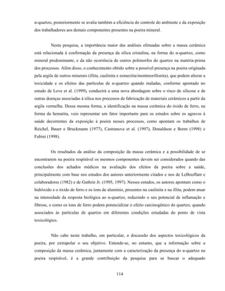114
α-quartzo, posteriormente se avalia também a eficiência do controle do ambiente e da exposição
dos trabalhadores aos demais componentes presentes na poeira mineral.
Nesta pesquisa, a importância maior das análises efetuadas sobre a massa cerâmica
está relacionada à confirmação da presença da sílica cristalina, na forma do α-quartzo, como
mineral predominante, e da não ocorrência de outros polimorfos do quartzo na matéria-prima
dos processos. Além disso, o conhecimento obtido sobre a possível presença na poeira originada
pela argila de outros minerais (illita, caulinita e esmectita/montmorillonita), que podem alterar a
toxicidade e os efeitos das partículas de α-quartzo quando inaladas, conforme apontado no
estudo de Love et al. (1999), conduzirá a uma nova abordagem sobre o risco de silicose e de
outras doenças associadas à sílica nos processos de fabricação de materiais cerâmicos a partir da
argila vermelha. Dessa mesma forma, a identificação na massa cerâmica do óxido de ferro, na
forma da hematita, veio representar um fator importante para os estudos sobre os agravos à
saúde decorrentes da exposição à poeira nesses processos, como apontam os trabalhos de
Reichel, Bauer e Bruckmann (1977), Castranova et al. (1997), Donaldson e Borm (1998) e
Fubini (1998).
Os resultados da análise da composição da massa cerâmica e a possibilidade de se
encontrarem na poeira respirável os mesmos componentes devem ser considerados quando das
conclusões dos achados médicos na avaliação dos efeitos da poeira sobre a saúde,
principalmente com base nos estudos dos autores anteriormente citados e nos de LeBouffant e
colaboradores (1982) e de Guthrie Jr. (1995, 1997). Nesses estudos, os autores apontam como o
hidróxido e o óxido de ferro e os íons de alumínio, presentes na caulinita e na illita, podem atuar
na intensidade da resposta biológica ao α-quartzo, reduzindo o seu potencial de inflamação e
fibrose, e como os íons de ferro podem potencializar o efeito carcinogênico do quartzo, quando
associados às partículas de quartzo em diferentes condições estudadas do ponto de vista
toxicológico.
Não cabe neste trabalho, em particular, a discussão dos aspectos toxicológicos da
poeira, por extrapolar o seu objetivo. Entende-se, no entanto, que a informação sobre a
composição da massa cerâmica, juntamente com a caracterização da presença do α-quartzo na
poeira respirável, é a grande contribuição da pesquisa para se buscar o adequado
 