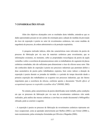 117
7 CONSIDERACÕES FINAIS
Além dos objetivos alcançados com os resultados deste trabalho, entende-se que os
dados apresentados possam ter um caráter de orientação para a adoção de medidas de prevenção
do risco de exposição à poeira no setor de revestimentos cerâmicos, tais como medidas de
engenharia de processo, de ordem administrativa e de proteção respiratória.
A pesquisa realizada indicou, além das características mais relevantes da poeira do
processo de fabricação por via seca de materiais cerâmicos para revestimento, que as
informações existentes, no momento, sobre as propriedades toxicológicas da poeira da argila
vermelha e sobre a ocorrência de pneumoconioses entre os trabalhadores do segmento de placas
cerâmicas esmaltadas, não são suficientes para dimensionar o risco de silicose nesse setor. Não
são conhecidos dados de exposição à poeira nos processos industriais que permitam definir a
dose acumulativa de poeira pelos trabalhadores expostos, bem como indicar a duração da
exposição à poeira durante as jornadas de trabalho e o período de tempo decorrido desde a
primeira exposição dos trabalhadores ao α-quartzo nos processos industriais, que são fatores
importantes para a ocorrência da silicose, conforme aponta o documento “Health effects of
occupational exposure to respirable crystalline silica” (NIOSH, 2002).
No entanto, pelas características da poeira identificadas neste trabalho, pelas condições
em que os processos de fabricação por via seca de revestimentos cerâmicos vêm sendo
realizados, pela análise das massas cerâmicas e com base no estudo documental e bibliográfico
efetuado, pode-se concluir o seguinte:
- A exposição à poeira no processo de fabricação de revestimentos cerâmicos representa um
risco ocupacional, como já apontado anteriormente por Buffon (2002) e por Ferrari (2000) e,
mais recentemente, pelas orientações formuladas por Oliveira e Maganha (2006).
 