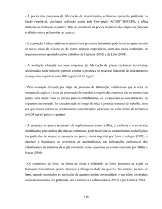 118
- A poeira dos processos de fabricação de revestimentos cerâmicos apresenta partículas na
fração respirável, conforme definição aceita pela Convenção ACGIH®
/ISO/CEN, e sílica
cristalina na forma do α-quartzo. Não se encontram na poeira respirável das etapas do processo
avaliadas outros polimorfos do quartzo.
- A exposição à sílica cristalina respirável nos processos industriais pode levar ao aparecimento
de novos casos de silicose ou de outras doenças respiratórias, além dos casos conhecidos de
pneumoconioses apontados pelos trabalhos de Capitani (2005) e de Lido (2004).
- A avaliação efetuada nas nove empresas de fabricação de placas cerâmicas esmaltadas,
selecionadas neste trabalho, permite estimar a presença no processo industrial de concentrações
de α-quartzo respirável entre 0,01 mg/m³ e 0,16 mg/m³.
- Pela avaliação efetuada por etapa do processo de fabricação, verificou-se que o setor de
moagem da argila e o setor de preparação de esmaltes e engobe das empresas são os setores com
poeira com maior risco de silicose para os trabalhadores, se a exposição às concentrações de
α-quartzo encontradas for caracterizada ao longo de toda a jornada semanal de trabalho, uma
vez que nesses setores se determinaram concentrações superiores ao valor limite de referência
de 0,04 mg/m³ para o α-quartzo.
- A presença na poeira respirável de argilominerais como a illita, a caulinita e a esmectita,
identificados pela análise das massas cerâmicas, pode modificar as características toxicológicas
das partículas de α-quartzo presentes na poeira, como sugerido por Love e colegas (1999), e
diminuir a freqüência da ocorrência de anormalidades nas radiografias pulmonares dos
trabalhadores da indústria da argila estrutural, como apontado no estudo realizado por Miller e
Soutar (2004).
- Os compostos de ferro, na forma de óxido e hidróxido de ferro, presentes na argila da
Formação Corumbataí, podem diminuir a fibrogenicidade do quartzo. No entanto, os íons de
ferro, quando associados às partículas de quartzo, podem potencializar o seu efeito citotóxico,
como documentado, em particular, por Castranova e colaboradores (1997) e por Fubini (1998).
 