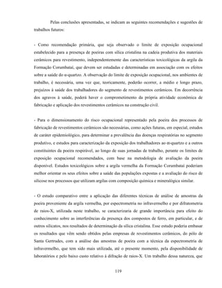 119
Pelas conclusões apresentadas, se indicam as seguintes recomendações e sugestões de
trabalhos futuros:
- Como recomendação primária, que seja observado o limite de exposição ocupacional
estabelecido para a presença de poeiras com sílica cristalina na cadeia produtiva dos materiais
cerâmicos para revestimento, independentemente das características toxicológicas da argila da
Formação Corumbataí, que devem ser estudadas e determinadas em associação com os efeitos
sobre a saúde do α-quartzo. A observação do limite de exposição ocupacional, nos ambientes de
trabalho, é necessária, uma vez que, teoricamente, poderão ocorrer, a médio e longo prazo,
prejuízos à saúde dos trabalhadores do segmento de revestimentos cerâmicos. Em decorrência
dos agravos à saúde, poderá haver o comprometimento da própria atividade econômica de
fabricação e aplicação dos revestimentos cerâmicos na construção civil.
- Para o dimensionamento do risco ocupacional representado pela poeira dos processos de
fabricação de revestimentos cerâmicos são necessárias, como ações futuras, em especial, estudos
de caráter epidemiológico, para determinar a prevalência das doenças respiratórias no segmento
produtivo, e estudos para caracterização da exposição dos trabalhadores ao α-quartzo e a outros
constituintes da poeira respirável, ao longo de suas jornadas de trabalho, perante os limites de
exposição ocupacional recomendados, com base na metodologia de avaliação da poeira
disponível. Estudos toxicológicos sobre a argila vermelha da Formação Corumbataí poderiam
melhor orientar os seus efeitos sobre a saúde das populações expostas e a avaliação do risco de
silicose nos processos que utilizam argilas com composição química e mineralógica similar.
- O estudo comparativo entre a aplicação das diferentes técnicas de análise de amostras da
poeira proveniente da argila vermelha, por espectrometria no infravermelho e por difratometria
de raios-X, utilizada neste trabalho, se caracterizaria de grande importância para efeito do
conhecimento sobre as interferências da presença dos compostos de ferro, em particular, e de
outros silicatos, nos resultados de determinação da sílica cristalina. Esse estudo poderia embasar
os resultados que vêm sendo obtidos pelas empresas de revestimentos cerâmicos, do pólo de
Santa Gertrudes, com a análise das amostras de poeira com a técnica da espectrometria de
infravermelho, que tem sido mais utilizada, até o presente momento, pela disponibilidade de
laboratórios e pelo baixo custo relativo à difração de raios-X. Um trabalho dessa natureza, que
 