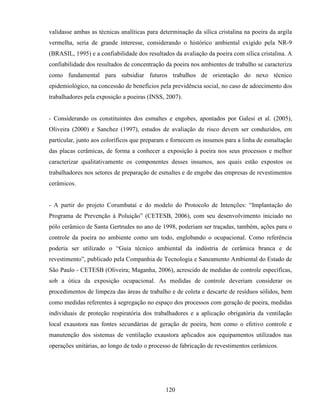120
validasse ambas as técnicas analíticas para determinação da sílica cristalina na poeira da argila
vermelha, seria de grande interesse, considerando o histórico ambiental exigido pela NR-9
(BRASIL, 1995) e a confiabilidade dos resultados da avaliação da poeira com sílica cristalina. A
confiabilidade dos resultados de concentração da poeira nos ambientes de trabalho se caracteriza
como fundamental para subsidiar futuros trabalhos de orientação do nexo técnico
epidemiológico, na concessão de benefícios pela previdência social, no caso de adoecimento dos
trabalhadores pela exposição a poeiras (INSS, 2007).
- Considerando os constituintes dos esmaltes e engobes, apontados por Galesi et al. (2005),
Oliveira (2000) e Sanchez (1997), estudos de avaliação de risco devem ser conduzidos, em
particular, junto aos coloríficos que preparam e fornecem os insumos para a linha de esmaltação
das placas cerâmicas, de forma a conhecer a exposição à poeira nos seus processos e melhor
caracterizar qualitativamente os componentes desses insumos, aos quais estão expostos os
trabalhadores nos setores de preparação de esmaltes e de engobe das empresas de revestimentos
cerâmicos.
- A partir do projeto Corumbataí e do modelo do Protocolo de Intenções: “Implantação do
Programa de Prevenção à Poluição” (CETESB, 2006), com seu desenvolvimento iniciado no
pólo cerâmico de Santa Gertrudes no ano de 1998, poderiam ser traçadas, também, ações para o
controle da poeira no ambiente como um todo, englobando o ocupacional. Como referência
poderia ser utilizado o “Guia técnico ambiental da indústria de cerâmica branca e de
revestimento”, publicado pela Companhia de Tecnologia e Saneamento Ambiental do Estado de
São Paulo - CETESB (Oliveira; Maganha, 2006), acrescido de medidas de controle específicas,
sob a ótica da exposição ocupacional. As medidas de controle deveriam considerar os
procedimentos de limpeza das áreas de trabalho e de coleta e descarte de resíduos sólidos, bem
como medidas referentes à segregação no espaço dos processos com geração de poeira, medidas
individuais de proteção respiratória dos trabalhadores e a aplicação obrigatória da ventilação
local exaustora nas fontes secundárias de geração de poeira, bem como o efetivo controle e
manutenção dos sistemas de ventilação exaustora aplicados aos equipamentos utilizados nas
operações unitárias, ao longo de todo o processo de fabricação de revestimentos cerâmicos.
 