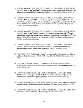 122
9. AMERICAN CONFERENCE OF GOVERNMENTAL INDUSTRIAL HYGIENISTS –
ACGIH®
. 2000 TLVs®®®®
and BEIs®®®®
Threshold limit values for chemical substances and
physical agents and biological exposure indices. Cincinnati, 2000. (update annually).
10. AMERICAN CONFERENCE OF GOVERNMENTAL INDUSTRIAL HYGIENISTS -
ACGIH®
. 2005 TLVs®®®®
e BEIs®®®®
- Limites de exposição ocupacional (TLVs®®®®
) para
substâncias químicas e agentes físicos & índices biológicos de exposição (BEIs®®®®
). São
Paulo: ABHO, 2005. Tradução de: Associação Brasileira de Higienistas Ocupacionais -
ABHO. (atualizada anualmente).
11. AMERICAN CONFERENCE OF GOVERNMENTAL INDUSTRIAL HYGIENISTS -
ACGIH®
. 2006 TLVs®®®®
e BEIs®®®®
– Limites de exposição ocupacional (TLVs®®®®
) para
substâncias químicas e agentes físicos & índices biológicos de exposição (BEIs®®®®
). São
Paulo: ABHO, 2006a. Tradução de: Associação Brasileira de Higienistas Ocupacionais -
ABHO. (atualizada anualmente).
12. AMERICAN CONFERENCE OF GOVERNMENTAL INDUSTRIAL HYGIENISTS -
ACGIH®
. Silica, crystalline: α-quartz and cristobalite. In: Documentation of the
threshold limit values for chemical substances. 7th ed. Cincinnati, 2006b.
13. ANDERSON, C. C. Collaborative tests of two methods for determining free silica in
airborne dusts. Cincinnati: NIOSH, 1983. 156 p. [DHHS (NIOSH) Publication n. 83-
124].
14. ARAÚJO, A.; ROMACHELLI, J. C.; MARTINS, M. Análise crítica do setor de
revestimentos cerâmicos no Brasil. Parte I – histórico recente. Cerâmica Industrial, v. 6,
n. 4, p. 29-34, 2001.
15. ASSOCIAÇÃO BRASILEIRA DE NORMAS TÉCNICAS - ABNT. NBR-10562:
Calibração de vazão, pelo método da bolha de sabão, de bombas de baixa vazão
utilizadas na avaliação de agentes químicos no ar. Rio de Janeiro, 1988. 10 p.
16. ASSOCIAÇÃO BRASILEIRA DE NORMAS TÉCNICAS - ABNT. MB-3422: Agentes
químicos no ar – Coleta de aerodispersóides por filtração. Rio de Janeiro, 1991. 22 p.
17. ASSOCIAÇÃO BRASILEIRA DE NORMAS TÉCNICAS - ABNT. NBR-13816: Placas
cerâmicas para revestimento – Terminologia. Rio de Janeiro, 1997. 4 p.
 