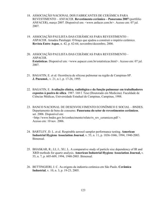 123
18. ASSOCIAÇÃO NACIONAL DOS FABRICANTES DE CERÂMICA PARA
REVESTIMENTO – ANFACER. Revestimento cerâmico – Panorama 2007 (portfólio
ANFACER), março 2007. Disponível em: <www.anfacer.com.br>. Acesso em: 07 jul.
2007.
19. ASSOCIAÇÃO PAULISTA DAS CERÂMICAS PARA REVESTIMENTO –
ASPACER. Amadeu Paraluppi: O braço que ajudou a construir o império cerâmico.
Revista Entre Aspas, n. 42, p. 62-64, novembro/dezembro, 2006.
20. ASSOCIAÇÃO PAULISTA DAS CERÂMICAS PARA REVESTIMENTO –
ASPACER.
Estatísticas. Disponível em: <www.aspacer.com.br/estatísticas.html>. Acesso em: 07 jul.
2007.
21. BAGATIN, E. et al. Ocorrência de silicose pulmonar na região de Campinas-SP.
J. Pneumol., v. 21, n.1, p. 17-26, 1995.
22. BAGATIN, E. Avaliação clínica, radiológica e da função pulmonar em trabalhadores
expostos à poeira de sílica. 1987. 168 f. Tese (Doutorado em Medicina). Faculdade de
Ciências Médicas, Universidade Estadual de Campinas, Campinas, 1988.
23. BANCO NACIONAL DE DESENVOLVIMENTO ECONÔMICO E SOCIAL – BNDES.
Departamento de bens de consumo. Panorama do setor de revestimentos cerâmicos.
set. 2006. Disponível em:
<http://www.bndes.gov.br/conhecimento/relato/rs_rev_ceramicos.pdf >.
Acesso em: 10 nov. 2006.
24. BARTLEY, D. L. et al. Respirable aerosol sampler performance testing. American
Industrial Hygiene Association Journal, v. 55, n. 11, p. 1036-1046, 1994, 1940-2003.
Bimensal.
25. BHASKAR, R.; LI, J.; XU, L. A comparative study of particle size dependency of IR and
XRD methods for quartz analysis. American Industrial Hygiene Association Journal, v.
55, n. 7, p. 605-609, 1994, 1940-2003. Bimensal.
26. BETTINGIERI, J. C. As origens da indústria cerâmica em São Paulo. Cerâmica
Industrial, v. 10, n. 3, p. 19-23, 2005.
 