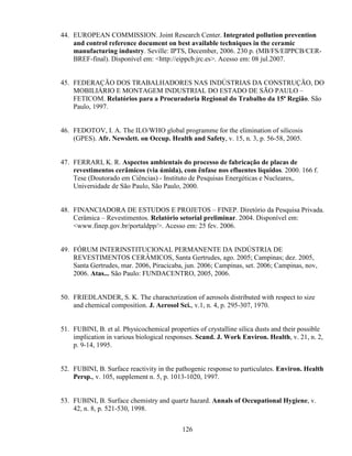 126
44. EUROPEAN COMMISSION. Joint Research Center. Integrated pollution prevention
and control reference document on best available techniques in the ceramic
manufacturing industry. Seville: IPTS, December, 2006. 230 p. (MB/FS/EIPPCB/CER-
BREF-final). Disponível em: <http://eippcb.jrc.es>. Acesso em: 08 jul.2007.
45. FEDERAÇÃO DOS TRABALHADORES NAS INDÚSTRIAS DA CONSTRUÇÃO, DO
MOBILIÁRIO E MONTAGEM INDUSTRIAL DO ESTADO DE SÃO PAULO –
FETICOM. Relatórios para a Procuradoria Regional do Trabalho da 15ª Região. São
Paulo, 1997.
46. FEDOTOV, I. A. The ILO/WHO global programme for the elimination of silicosis
(GPES). Afr. Newslett. on Occup. Health and Safety, v. 15, n. 3, p. 56-58, 2005.
47. FERRARI, K. R. Aspectos ambientais do processo de fabricação de placas de
revestimentos cerâmicos (via úmida), com ênfase nos efluentes líquidos. 2000. 166 f.
Tese (Doutorado em Ciências) - Instituto de Pesquisas Energéticas e Nucleares,.
Universidade de São Paulo, São Paulo, 2000.
48. FINANCIADORA DE ESTUDOS E PROJETOS – FINEP. Diretório da Pesquisa Privada.
Cerâmica – Revestimentos. Relatório setorial preliminar. 2004. Disponível em:
<www.finep.gov.br/portaldpp/>. Acesso em: 25 fev. 2006.
49. FÓRUM INTERINSTITUCIONAL PERMANENTE DA INDÚSTRIA DE
REVESTIMENTOS CERÂMICOS, Santa Gertrudes, ago. 2005; Campinas; dez. 2005,
Santa Gertrudes, mar. 2006, Piracicaba, jun. 2006; Campinas, set. 2006; Campinas, nov,
2006. Atas... São Paulo: FUNDACENTRO, 2005, 2006.
50. FRIEDLANDER, S. K. The characterization of aerosols distributed with respect to size
and chemical composition. J. Aerosol Sci., v.1, n. 4, p. 295-307, 1970.
51. FUBINI, B. et al. Physicochemical properties of crystalline silica dusts and their possible
implication in various biological responses. Scand. J. Work Environ. Health, v. 21, n. 2,
p. 9-14, 1995.
52. FUBINI, B. Surface reactivity in the pathogenic response to particulates. Environ. Health
Persp., v. 105, supplement n. 5, p. 1013-1020, 1997.
53. FUBINI, B. Surface chemistry and quartz hazard. Annals of Occupational Hygiene, v.
42, n. 8, p. 521-530, 1998.
 