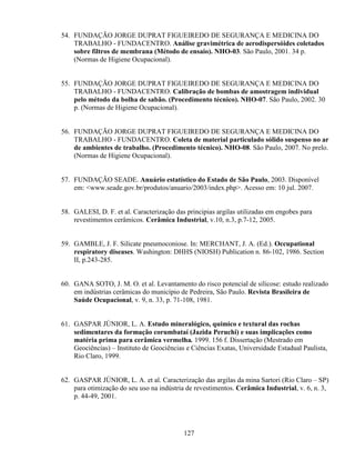 127
54. FUNDAÇÃO JORGE DUPRAT FIGUEIREDO DE SEGURANÇA E MEDICINA DO
TRABALHO - FUNDACENTRO. Análise gravimétrica de aerodispersóides coletados
sobre filtros de membrana (Método de ensaio). NHO-03. São Paulo, 2001. 34 p.
(Normas de Higiene Ocupacional).
55. FUNDAÇÃO JORGE DUPRAT FIGUEIREDO DE SEGURANÇA E MEDICINA DO
TRABALHO - FUNDACENTRO. Calibração de bombas de amostragem individual
pelo método da bolha de sabão. (Procedimento técnico). NHO-07. São Paulo, 2002. 30
p. (Normas de Higiene Ocupacional).
56. FUNDAÇÃO JORGE DUPRAT FIGUEIREDO DE SEGURANÇA E MEDICINA DO
TRABALHO - FUNDACENTRO. Coleta de material particulado sólido suspenso no ar
de ambientes de trabalho. (Procedimento técnico). NHO-08. São Paulo, 2007. No prelo.
(Normas de Higiene Ocupacional).
57. FUNDAÇÃO SEADE. Anuário estatístico do Estado de São Paulo, 2003. Disponível
em: <www.seade.gov.br/produtos/anuario/2003/index.php>. Acesso em: 10 jul. 2007.
58. GALESI, D. F. et al. Caracterização das principias argilas utilizadas em engobes para
revestimentos cerâmicos. Cerâmica Industrial, v.10, n.3, p.7-12, 2005.
59. GAMBLE, J. F. Silicate pneumoconiose. In: MERCHANT, J. A. (Ed.). Occupational
respiratory diseases. Washington: DHHS (NIOSH) Publication n. 86-102, 1986. Section
II, p.243-285.
60. GANA SOTO, J. M. O. et al. Levantamento do risco potencial de silicose: estudo realizado
em indústrias cerâmicas do município de Pedreira, São Paulo. Revista Brasileira de
Saúde Ocupacional, v. 9, n. 33, p. 71-108, 1981.
61. GASPAR JÚNIOR, L. A. Estudo mineralógico, químico e textural das rochas
sedimentares da formação corumbataí (Jazida Peruchi) e suas implicações como
matéria prima para cerâmica vermelha. 1999. 156 f. Dissertação (Mestrado em
Geociências) – Instituto de Geociências e Ciências Exatas, Universidade Estadual Paulista,
Rio Claro, 1999.
62. GASPAR JÚNIOR, L. A. et al. Caracterização das argilas da mina Sartori (Rio Claro – SP)
para otimização do seu uso na indústria de revestimentos. Cerâmica Industrial, v. 6, n. 3,
p. 44-49, 2001.
 
