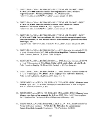 129
73. INSTITUTO NACIONAL DE SEGURIDAD E HYGIENE NEL TRABAJO – INSHT
MTA/MA-014/A88: Determinación de materia particulada (total y fracción
respirable) en aire - Método gravimétrico, 1988. Disponível em:
<http://www.mtas.es/insht/MTA/MTA.htm>. Acesso em: 20 out. 2006.
74. INSTITUTO NACIONAL DE SEGURIDAD E HYGIENE NEL TRABAJO – INSHT
MTA/MA-036/A00: Determinación de cuarzo en aire - Método del filtro de
membrana / Difracción de rayos X, 2000. Disponível em:
<http://www.mtas.es/insht/MTA/MTA.htm>. Acesso em: 20 out. 2006.
75. INSTITUTO NACIONAL DE SEGURIDAD E HYGIENE NEL TRABAJO – INSHT.
MTA/MA - 057/A04: Determinación de sílice libre cristalina en materia particulada
(fracción respirable) en aire. Método del filtro de membrana / Espectrofotometría de
infrarrojos, 2004.
Disponível em: <http://www.mtas.es/insht/MTA/MTA.htm>. Acesso em: 20 out. 2006.
76. INSTITUTO NACIONAL DE SEGURO SOCIAL - INSS. Instrução Normativa INSS/DC
n. 99, de 5 de dezembro de 2003. Diário Oficial [da] República Federativa do Brasil,
Poder Executivo, Brasília, DF, 10 dez. 2003. Revogada.
77. INSTITUTO NACIONAL DE SEGURO SOCIAL - INSS. Instrução Normativa INSS/PR
n. 11, de 20 de setembro de 2006. Diário Oficial [da] República Federativa do Brasil,
Poder Executivo, Brasília, DF, 21 set. 2006. Seção 1, p. 42. Com alterações.
78. INSTITUTO NACIONAL DE SEGURO SOCIAL - INSS. Instrução Normativa INSS/PR
n. 16, de 27 de março de 2007. Diário Oficial [da] República Federativa do Brasil,
Poder Executivo, Brasília, DF, 28 mar. 2007. Seção 1, p. 40.
79. INTERNATIONAL AGENCY FOR RESEARCH ON CANCER - IARC. Silica and some
silicates. Lyon: 1987. 289 p. (IARC Monographs on the Evaluation of the Carcinogenic
Risk of Chemicals to Humans, v. 42).
80. INTERNATIONAL AGENCY FOR RESEARCH ON CANCER - IARC. Silica and some
silicates, coal dust and para-aramid fibrils. Lyon: 1997. 506 p. (IARC Monographs on
the Evaluation of the Carcinogenic Risk of Chemicals to Humans, v. 68).
81. INTERNATIONAL CENTRE FOR DIFFRACTION DATA - ICDD. Joint Committee on
Powder Diffraction Standards – JCPDS. Powder diffraction file search manual -
Hanawalt method, inorganic. Swarthmore, 1978. (Publication SMH-28).
 