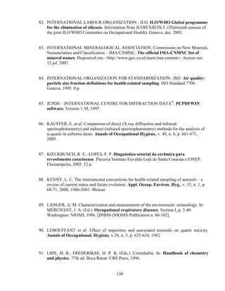 130
82. INTERNATIONAL LABOUR ORGANIZATION - ILO. ILO/WHO Global programme
for the elimination of silicosis. Information Note JCOH/XIII/IN.5. (Thirteenth session of
the joint ILO/WHO Committee on Occupational Health). Geneva, dec. 2003.
83. INTERNATIONAL MINERALOGICAL ASSOCIATION. Commission on New Minerals,
Nomenclature and Classification – IMA/CNMNC. The official IMA-CNMNC list of
mineral names. Disponível em: <http://www.geo.vu.nl/users/ima-cnmmn>. Acesso em:
12 jul. 2007.
84. INTERNATIONAL ORGANIZATION FOR STANDARDIZATION– ISO. Air quality:
particle size fraction definitions for health-related sampling. ISO Standard 7708.
Geneva, 1995. 9 p.
85. JCPDS – INTERNATIONAL CENTRE FOR DIFFRACTION DATA®
. PCPDFWIN
software. Version 1.30, 1997.
86. KAUFFER, E. et al. Comparison of direct (X-ray diffraction and infrared
spectrophotometry) and indirect (infrared spectrophotometry) methods for the analysis of
α-quartz in airborne dusts. Annals of Occupational Hygiene, v. 49, n. 8, p. 661-671,
2005.
87. KIECKBUSCH, R. E.; LOPES, F. P. Diagnóstico setorial da cerâmica para
revestimento catarinense. Parceria Instituto Euvaldo Lodi de Santa Catarina e FINEP.
Florianópolis, 2005. 52 p.
88. KENNY, L. C. The international conventions for health-related sampling of aerosols – a
review of current status and future evolution. Appl. Occup. Environ. Hyg., v. 15, n. 1, p.
68-71, 2000, 1986-2003. Mensal.
89. LANGER, A. M. Characterization and measurement of the environment: mineralogy. In:
MERCHANT, J. A. (Ed.). Occupational respiratory diseases. Section I, p. 3-40.
Washington: NIOSH, 1986. [DHHS (NIOSH) Publication n. 86-102].
90. LEBOUFFANT et al. Effect of impurities and associated minerals on quartz toxicity.
Annals of Occupational. Hygiene, v.26, n. 5, p. 625-634, 1982.
91. LIDE, D. R.; FREDERIKSE, H. P. R. (Eds.). Cristobalite. In: Handbook of chemistry
and physics. 77th ed. Boca Raton: CRS Press, 1996.
 