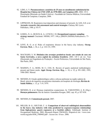 131
92. LIDO, A. V. Pneumoconioses: casuística de 25 anos no atendimento ambulatorial do
Hospital das Clínicas da UNICAMP, de 1978-2003, em Campinas (SP). 2004. 155 f.
Dissertação (Mestrado em Saúde Coletiva) - Faculdade de Ciências Médicas, Universidade
Estadual de Campinas, Campinas, 2004.
93. LIPPMANN, M. Respiratory tract deposition and clearance of aerosols. In: LEE, S.D. et al.
Aerosols: research, risk assessment and control strategies. Chelsea, MI: Lewis
Publishers, 1986. p. 43-57.
94. LEIDEL, N. A.; BUSCH, K. A.; LYNCH, J. R. Occupational exposure sampling
strategy manual. Cincinnati: NIOSH, 1977. 148 p. [DHEW (NIOSH) Publication n. 77-
173].
95. LOVE, R. G. et al. Risks of respiratory disease in the heavy clay industry. Occup.
Environ. Med., v. 56, n. 2, p. 124-133, 1999.
96. MACHADO, S. M. Dinâmica dos arranjos produtivos locais: um estudo de caso em
Santa Gertrudes, a nova capital da cerâmica brasileira. 2003. 145 f. ed. rev. Tese
(Doutorado em Engenharia de Produção) - Escola Politécnica, Universidade de São Paulo,
São Paulo, 2003.
97. MADSEN, F. A.; ROSE, M. C.; CEE, R.: Review of quartz analytical methodologies:
present and future needs. Appl. Occup. Environ. Hyg., v. 10, n. 12, p. 991-1002, 1995,
1986-2003. Mensal.
98. MENDES, R. Estudo epidemiológico sobre a silicose pulmonar na região sudeste do
Brasil, através de inquérito em pacientes internados em hospitais de tisiologia. Revista de
Saúde Pública, v. 13, p. 7-19, 1979.
99. MENDES, R. et al. Doenças respiratórias ocupacionais. In: TARANTINO, A. B. (Org.).
Doenças pulmonares. Rio de Janeiro: Guanabara Koogan, 2002. cap. 45, p. 827-838.
100. MENDES, R. Comunicação pessoal, 2007.
101. MILLER, B. G.; SOUTAR, C. A. Comparison of observed radiological abnormalities
in the heavy clay industry with risks predicted by exposure-response relationships
from high-potency quartz exposures at a Scottish colliery. Edinburgh: Institute of
Occupational Medicine, 2004. (Research Report TM/04/02). Disponível em: <www.iom-
world.org/pubs/IOM_TM0402.pdf>. Acesso em: 10 nov. 2006.
 