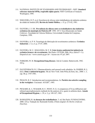 133
111. NATIONAL INSTITUTE OF STANDARDS AND TECHNOLOGY - NIST. Standard
reference material 1878a, respirable alpha quartz. NIST Certificate of Analysis.
Washington, 1999.
112. NOGUEIRA, D. P. et al. Ocorrência de silicose entre trabalhadores da indústria cerâmica
da cidade de Jundiaí (SP). Revista de Saúde Pública, v. 15, p. 273-82, 1981.
113. OLIVEIRA, J. I. DE. Prevalência da silicose entre os trabalhadores das indústrias
cerâmicas do município de Pedreira-SP. 1998. 107 f. Tese (Doutorado em Saúde
Coletiva) - Faculdade de Ciências Médicas, Universidade Estadual de Campinas,
Campinas, 1998.
114. OLIVEIRA, A. P. N. Tecnologia de fabricação de revestimentos cerâmicos. Cerâmica
Industrial, v. 5, n. 6, p. 37-47, 2000.
115. OLIVEIRA, M. C.; MAGANHA, M. F. B. Guia técnico ambiental da indústria de
cerâmica branca e de revestimento. São Paulo: CETESB, 2006. 84 p. (Série P + L).
Disponível em: <www.cetesb.sp.gov.br>. Acesso em: 07 jul. 2007.
116. PARKERS, W. R. Occupational lung diseases. 2nd ed. London: Butterworth, 1982.
529 p.
117. PAUSTENBACH, D. J. Pharmacokinetics and unusual work schedules. In: HARRIS, R. L.
(Ed.). Patty’s industrial hygiene. 5th ed. New York: John Wiley & Sons, Inc., 2000. v. 3,
cap. 40, p. 1787-1901.
118. PHALEN, R. F. Introduction and recommendations. In: Particle size-selective sampling
in the workplace. Cincinnati: ACGIH®
, 1985.
119. PICKARD, K. J.; WALKER, R. F.; WEST, N. G. A comparison of X-ray diffraction and
infrared spectrophotometric methods for the analysis of α- quartz in airborne dusts. Annals
of Occupational Hygiene, v. 29, n. 2, p. 149-167, 1985.
120. RAMAZZINI, B. As doenças dos trabalhadores. 3. ed. São Paulo: FUNDACENTRO,
2000. 325 p. Tradução de: Raimundo Estrêla. (Título original: De Morbis Artificum
Diatriba).
 