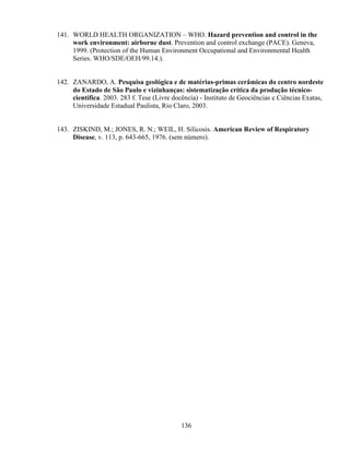 136
141. WORLD HEALTH ORGANIZATION – WHO. Hazard prevention and control in the
work environment: airborne dust. Prevention and control exchange (PACE). Geneva,
1999. (Protection of the Human Environment Occupational and Environmental Health
Series. WHO/SDE/OEH/99.14.).
142. ZANARDO, A. Pesquisa geológica e de matérias-primas cerâmicas do centro nordeste
do Estado de São Paulo e vizinhanças: sistematização crítica da produção técnico-
científica. 2003. 283 f. Tese (Livre docência) - Instituto de Geociências e Ciências Exatas,
Universidade Estadual Paulista, Rio Claro, 2003.
143. ZISKIND, M.; JONES, R. N.; WEIL, H. Silicosis. American Review of Respiratory
Disease, v. 113, p. 643-665, 1976. (sem número).
 