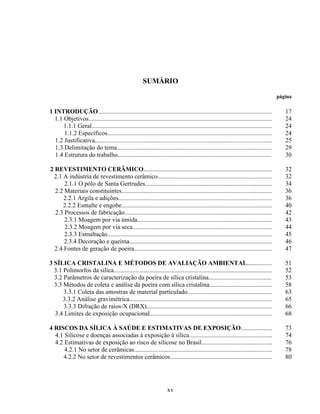 xv
SUMÁRIO
página
1 INTRODUÇÃO...............................................................................................................
1.1 Objetivos.....................................................................................................................
1.1.1 Geral...................................................................................................................
1.1.2 Específicos.........................................................................................................
1.2 Justificativa.................................................................................................................
1.3 Delimitação do tema...................................................................................................
1.4 Estrutura do trabalho..................................................................................................
17
24
24
24
25
29
30
2 REVESTIMENTO CERÂMICO..................................................................................
2.1 A indústria de revestimento cerâmico.........................................................................
2.1.1 O pólo de Santa Gertrudes.................................................................................
2.2 Materiais constituintes................................................................................................
2.2.1 Argila e adições..................................................................................................
2.2.2 Esmalte e engobe................................................................................................
2.3 Processos de fabricação..............................................................................................
2.3.1 Moagem por via úmida......................................................................................
2.3.2 Moagem por via seca.........................................................................................
2.3.3 Esmaltação.........................................................................................................
2.3.4 Decoração e queima...........................................................................................
2.4 Fontes de geração de poeira........................................................................................
32
32
34
36
36
40
42
43
44
45
46
47
3 SÍLICA CRISTALINA E MÉTODOS DE AVALIAÇÃO AMBIENTAL................
3.1 Polimorfos da sílica.....................................................................................................
3.2 Parâmetros de caracterização da poeira de sílica cristalina........................................
3.3 Métodos de coleta e análise da poeira com sílica cristalina........................................
3.3.1 Coleta das amostras de material particulado......................................................
3.3.2 Análise gravimétrica...........................................................................................
3.3.3 Difração de raios-X (DRX)................................................................................
3.4 Limites de exposição ocupacional..............................................................................
51
52
53
58
63
65
66
68
4 RISCOS DA SÍLICA À SAÚDE E ESTIMATIVAS DE EXPOSIÇÃO....................
4.1 Silicose e doenças associadas à exposição à sílica.....................................................
4.2 Estimativas de exposição ao risco de silicose no Brasil.............................................
4.2.1 No setor de cerâmicas........................................................................................
4.2.2 No setor de revestimentos cerâmicos.................................................................
73
74
76
78
80
 
