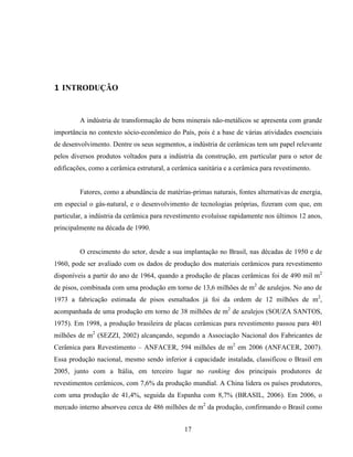 17
1 INTRODUÇÃO
A indústria de transformação de bens minerais não-metálicos se apresenta com grande
importância no contexto sócio-econômico do País, pois é a base de várias atividades essenciais
de desenvolvimento. Dentre os seus segmentos, a indústria de cerâmicas tem um papel relevante
pelos diversos produtos voltados para a indústria da construção, em particular para o setor de
edificações, como a cerâmica estrutural, a cerâmica sanitária e a cerâmica para revestimento.
Fatores, como a abundância de matérias-primas naturais, fontes alternativas de energia,
em especial o gás-natural, e o desenvolvimento de tecnologias próprias, fizeram com que, em
particular, a indústria da cerâmica para revestimento evoluísse rapidamente nos últimos 12 anos,
principalmente na década de 1990.
O crescimento do setor, desde a sua implantação no Brasil, nas décadas de 1950 e de
1960, pode ser avaliado com os dados de produção dos materiais cerâmicos para revestimento
disponíveis a partir do ano de 1964, quando a produção de placas cerâmicas foi de 490 mil m2
de pisos, combinada com uma produção em torno de 13,6 milhões de m2
de azulejos. No ano de
1973 a fabricação estimada de pisos esmaltados já foi da ordem de 12 milhões de m2
,
acompanhada de uma produção em torno de 38 milhões de m2
de azulejos (SOUZA SANTOS,
1975). Em 1998, a produção brasileira de placas cerâmicas para revestimento passou para 401
milhões de m2
(SEZZI, 2002) alcançando, segundo a Associação Nacional dos Fabricantes de
Cerâmica para Revestimento – ANFACER, 594 milhões de m2
em 2006 (ANFACER, 2007).
Essa produção nacional, mesmo sendo inferior à capacidade instalada, classificou o Brasil em
2005, junto com a Itália, em terceiro lugar no ranking dos principais produtores de
revestimentos cerâmicos, com 7,6% da produção mundial. A China lidera os países produtores,
com uma produção de 41,4%, seguida da Espanha com 8,7% (BRASIL, 2006). Em 2006, o
mercado interno absorveu cerca de 486 milhões de m2
da produção, confirmando o Brasil como
 