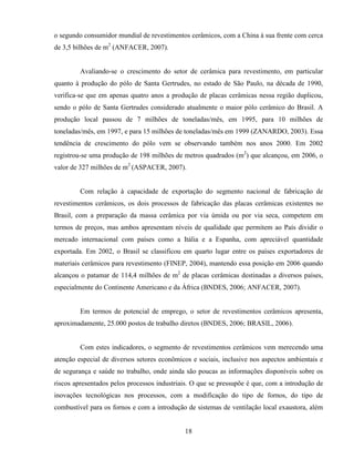 18
o segundo consumidor mundial de revestimentos cerâmicos, com a China à sua frente com cerca
de 3,5 bilhões de m2
(ANFACER, 2007).
Avaliando-se o crescimento do setor de cerâmica para revestimento, em particular
quanto à produção do pólo de Santa Gertrudes, no estado de São Paulo, na década de 1990,
verifica-se que em apenas quatro anos a produção de placas cerâmicas nessa região duplicou,
sendo o pólo de Santa Gertrudes considerado atualmente o maior pólo cerâmico do Brasil. A
produção local passou de 7 milhões de toneladas/mês, em 1995, para 10 milhões de
toneladas/mês, em 1997, e para 15 milhões de toneladas/mês em 1999 (ZANARDO, 2003). Essa
tendência de crescimento do pólo vem se observando também nos anos 2000. Em 2002
registrou-se uma produção de 198 milhões de metros quadrados (m2
) que alcançou, em 2006, o
valor de 327 milhões de m2
(ASPACER, 2007).
Com relação à capacidade de exportação do segmento nacional de fabricação de
revestimentos cerâmicos, os dois processos de fabricação das placas cerâmicas existentes no
Brasil, com a preparação da massa cerâmica por via úmida ou por via seca, competem em
termos de preços, mas ambos apresentam níveis de qualidade que permitem ao País dividir o
mercado internacional com países como a Itália e a Espanha, com apreciável quantidade
exportada. Em 2002, o Brasil se classificou em quarto lugar entre os países exportadores de
materiais cerâmicos para revestimento (FINEP, 2004), mantendo essa posição em 2006 quando
alcançou o patamar de 114,4 milhões de m2
de placas cerâmicas destinadas a diversos países,
especialmente do Continente Americano e da África (BNDES, 2006; ANFACER, 2007).
Em termos de potencial de emprego, o setor de revestimentos cerâmicos apresenta,
aproximadamente, 25.000 postos de trabalho diretos (BNDES, 2006; BRASIL, 2006).
Com estes indicadores, o segmento de revestimentos cerâmicos vem merecendo uma
atenção especial de diversos setores econômicos e sociais, inclusive nos aspectos ambientais e
de segurança e saúde no trabalho, onde ainda são poucas as informações disponíveis sobre os
riscos apresentados pelos processos industriais. O que se pressupõe é que, com a introdução de
inovações tecnológicas nos processos, com a modificação do tipo de fornos, do tipo de
combustível para os fornos e com a introdução de sistemas de ventilação local exaustora, além
 