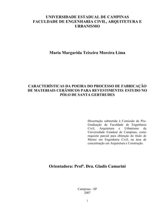i
UNIVERSIDADE ESTADUAL DE CAMPINAS
FACULDADE DE ENGENHARIA CIVIL, ARQUITETURA E
URBANISMO
Maria Margarida Teixeira Moreira Lima
CARACTERÍSTICAS DA POEIRA DO PROCESSO DE FABRICAÇÃO
DE MATERIAIS CERÂMICOS PARA REVESTIMENTO: ESTUDO NO
PÓLO DE SANTA GERTRUDES
Dissertação submetida à Comissão de Pós-
Graduação da Faculdade de Engenharia
Civil, Arquitetura e Urbanismo da
Universidade Estadual de Campinas, como
requisito parcial para obtenção do título de
Mestre em Engenharia Civil, na área de
concentração em Arquitetura e Construção.
Orientadora: Profª. Dra. Gladis Camarini
Campinas - SP
2007
 