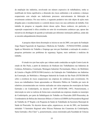 19
da ampliação das indústrias, envolvendo um número expressivo de trabalhadores, tenha se
modificado de forma significativa a dimensão dos riscos ambientais e de acidentes e doenças
ocupacionais com relação aos tradicionais processos semi-artesanais de fabricação de
revestimento cerâmico. Por esse motivo, o segmento produtivo tem sido objeto de ações mais
dirigidas para o reconhecimento e o controle desses riscos nos seus ambientes de trabalho. Este
trabalho de pesquisa se enquadra dentro dessas ações. Busca conhecer, em particular, a
exposição ocupacional à sílica cristalina no setor de revestimentos cerâmicos que, apesar das
iniciativas de abordagem da questão já realizadas por diferentes instituições públicas, ainda não
se encontra adequadamente dimensionada.
A pesquisa objeto desta dissertação se iniciou no ano de 2005, com apoio da Fundação
Jorge Duprat Figueiredo de Segurança e Medicina do Trabalho – FUNDACENTRO, entidade
ligada ao Ministério do Trabalho e Emprego que tem por finalidade a realização de estudos e
pesquisas pertinentes aos problemas de segurança, higiene, meio ambiente e medicina do
trabalho.
O estudo teve por base ações que vinham sendo conduzidas na região Centro-Leste do
estado de São Paulo, a partir de denúncias do Sindicato dos Trabalhadores nas Indústrias de
Cerâmica, Refratários, Construção, Montagem Industrial, Pavimentação, Obras e do Mobiliário
de Limeira e Região (SITICECOM-Limeira) e da Federação dos Trabalhadores nas Indústrias
da Construção, do Mobiliário e Montagem Industrial do Estado de São Paulo (FETICOM-SP)
sobre a existência de riscos ocupacionais nas empresas de cerâmicas para revestimento. Os
riscos aos trabalhadores foram apresentados ao Ministério Público do Trabalho por meio de
relatórios circunstanciados em vistorias realizadas em várias empresas dos municípios de Santa
Gertrudes e de Cordeirópolis, no decorrer de 1997 (FETICOM, 1997). Posteriormente, a
intervenção no setor se realizou de forma mais concentrada nas empresas situadas no município
de Cordeirópolis, por parte da Subdelegacia do Trabalho em Piracicaba (SDT-Piracicaba), da
Coordenadoria de Defesa dos Interesses Difusos e Coletivos (CODIN) da Procuradoria Regional
do Trabalho da 15ª Região e do Programa de Saúde do Trabalhador da Secretaria Municipal de
Saúde de Piracicaba. No decorrer dessas ações, organizou-se, no ano de 2001, um Seminário
intitulado “I Seminário Regional sobre Silicose Pulmonar dos Ceramistas de Cordeirópolis,
Santa Gertrudes e Rio Claro” e, posteriormente, cursos ministrados pela Faculdade de Ciências
 