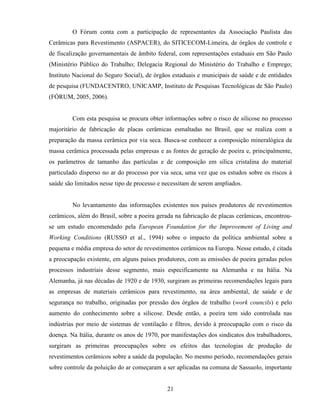 21
O Fórum conta com a participação de representantes da Associação Paulista das
Cerâmicas para Revestimento (ASPACER), do SITICECOM-Limeira, de órgãos de controle e
de fiscalização governamentais de âmbito federal, com representações estaduais em São Paulo
(Ministério Público do Trabalho; Delegacia Regional do Ministério do Trabalho e Emprego;
Instituto Nacional do Seguro Social), de órgãos estaduais e municipais de saúde e de entidades
de pesquisa (FUNDACENTRO, UNICAMP, Instituto de Pesquisas Tecnológicas de São Paulo)
(FÓRUM, 2005, 2006).
Com esta pesquisa se procura obter informações sobre o risco de silicose no processo
majoritário de fabricação de placas cerâmicas esmaltadas no Brasil, que se realiza com a
preparação da massa cerâmica por via seca. Busca-se conhecer a composição mineralógica da
massa cerâmica processada pelas empresas e as fontes de geração de poeira e, principalmente,
os parâmetros de tamanho das partículas e de composição em sílica cristalina do material
particulado disperso no ar do processo por via seca, uma vez que os estudos sobre os riscos à
saúde são limitados nesse tipo de processo e necessitam de serem ampliados.
No levantamento das informações existentes nos países produtores de revestimentos
cerâmicos, além do Brasil, sobre a poeira gerada na fabricação de placas cerâmicas, encontrou-
se um estudo encomendado pela European Foundation for the Improvement of Living and
Working Conditions (RUSSO et al., 1994) sobre o impacto da política ambiental sobre a
pequena e média empresa do setor de revestimentos cerâmicos na Europa. Nesse estudo, é citada
a preocupação existente, em alguns países produtores, com as emissões de poeira geradas pelos
processos industriais desse segmento, mais especificamente na Alemanha e na Itália. Na
Alemanha, já nas décadas de 1920 e de 1930, surgiram as primeiras recomendações legais para
as empresas de materiais cerâmicos para revestimento, na área ambiental, de saúde e de
segurança no trabalho, originadas por pressão dos órgãos de trabalho (work councils) e pelo
aumento do conhecimento sobre a silicose. Desde então, a poeira tem sido controlada nas
indústrias por meio de sistemas de ventilação e filtros, devido à preocupação com o risco da
doença. Na Itália, durante os anos de 1970, por manifestações dos sindicatos dos trabalhadores,
surgiram as primeiras preocupações sobre os efeitos das tecnologias de produção de
revestimentos cerâmicos sobre a saúde da população. No mesmo período, recomendações gerais
sobre controle da poluição do ar começaram a ser aplicadas na comuna de Sassuolo, importante
 