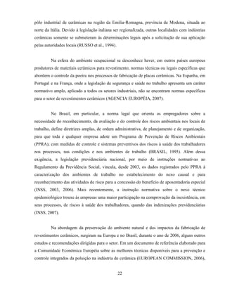 22
pólo industrial de cerâmicas na região da Emilia-Romagna, província de Modena, situada ao
norte da Itália. Devido à legislação italiana ser regionalizada, outras localidades com indústrias
cerâmicas somente se submeteram às determinações legais após a solicitação de sua aplicação
pelas autoridades locais (RUSSO et al., 1994).
Na esfera do ambiente ocupacional se desconhece haver, em outros países europeus
produtores de materiais cerâmicos para revestimento, normas técnicas ou legais específicas que
abordem o controle da poeira nos processos de fabricação de placas cerâmicas. Na Espanha, em
Portugal e na França, onde a legislação de segurança e saúde no trabalho apresenta um caráter
normativo amplo, aplicado a todos os setores industriais, não se encontram normas específicas
para o setor de revestimentos cerâmicos (AGENCIA EUROPÉIA, 2007).
No Brasil, em particular, a norma legal que orienta os empregadores sobre a
necessidade do reconhecimento, da avaliação e do controle dos riscos ambientais nos locais de
trabalho, define diretrizes amplas, de ordem administrativa, de planejamento e de organização,
para que toda e qualquer empresa adote um Programa de Prevenção de Riscos Ambientais
(PPRA), com medidas de controle e sistemas preventivos dos riscos à saúde dos trabalhadores
nos processos, nas condições e nos ambientes de trabalho (BRASIL, 1995). Além dessa
exigência, a legislação previdenciária nacional, por meio de instruções normativas ao
Regulamento da Previdência Social, vincula, desde 2003, os dados registrados pelo PPRA à
caracterização dos ambientes de trabalho no estabelecimento do nexo causal e para
reconhecimento das atividades de risco para a concessão do benefício de aposentadoria especial
(INSS, 2003, 2006). Mais recentemente, a instrução normativa sobre o nexo técnico
epidemiológico trouxe às empresas uma maior participação na comprovação da inexistência, em
seus processos, de riscos à saúde dos trabalhadores, quando das indenizações previdenciárias
(INSS, 2007).
Na abordagem da preservação do ambiente natural e dos impactos da fabricação de
revestimentos cerâmicos, surgiram na Europa e no Brasil, durante o ano de 2006, alguns outros
estudos e recomendações dirigidas para o setor. Em um documento de referência elaborado para
a Comunidade Econômica Européia sobre as melhores técnicas disponíveis para a prevenção e
controle integrados da poluição na indústria de cerâmica (EUROPEAN COMMISSION, 2006),
 
