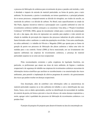 23
o processo de fabricação de cerâmicas para revestimento de pisos e paredes está incluído, e nele
é abordado o impacto da emissão de material particulado, na forma de poeira, para o meio
ambiente. No documento, a poeira é considerada, em termos quantitativos, o principal poluente
do ar nesses processos, comparativamente ao dióxido de nitrogênio, aos óxidos de enxofre, ao
monóxido de carbono e ao dióxido de carbono. No Brasil, mais especificamente no estado de
São Paulo, algumas iniciativas relativas à preocupação com a questão ambiental no setor de
revestimentos cerâmicos também começam a se concretizar. Uma delas, o “Projeto Corumbataí
Cerâmicas” (CETESB, 2006), apesar de inicialmente voltado para o controle da contaminação
do solo e das águas, não deixa de representar um caminho para ampliar a visão setorial em
relação às medidas de prevenção dos impactos dos processos industriais do pólo cerâmico de
Santa Gertrudes sobre o ambiente e a saúde das populações envolvidas. Uma outra contribuição,
na esfera ambiental, é o trabalho de Oliveira e Maganha (2006) que aponta para as fontes de
geração de poeira nos processos de fabricação das placas cerâmicas e indica uma série de
medidas para o seu controle. Ferrari (2000) já havia mencionado, em seu levantamento dos
aspectos ambientais nas empresas de revestimentos cerâmicos, a presença do material
particulado suspenso no ar como um risco ocupacional.
Pelas recomendações existentes e pelas exigências da legislação brasileira, em
particular, os profissionais que atuam nas áreas de meio ambiente, de higiene e medicina
ocupacional e de segurança do trabalho nas empresas de revestimentos cerâmicos necessitam de
informações técnico-científicas que auxiliem no reconhecimento e na caracterização dos riscos
ambientais, para permitir a implantação de efetivos programas de controle e de gerenciamento
dos riscos que podem resultar em doenças ocupacionais.
Esta dissertação, além de contribuir com informações sobre as características do
material particulado suspenso no ar dos ambientes de trabalho e com a identificação das suas
fontes, busca, com os dados apresentados, auxiliar na identificação da necessidade de medidas
de controle da poeira, de forma a prevenir o risco de silicose e de outras doenças respiratórias e,
assim, agregar valor à qualidade dos processos de fabricação de revestimentos cerâmicos e ao
produto final.
O projeto de pesquisa foi proposto para desenvolvimento na área de concentração em
 