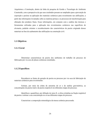 24
Arquitetura e Construção, dentro da linha de pesquisa de Gestão e Tecnologia do Ambiente
Construído, com a perspectiva de que seus resultados possam ser ampliados para a prevenção da
exposição a poeiras na aplicação dos materiais cerâmicos para revestimento nas edificações, a
partir das informações levantadas sobre as matérias-primas e os processos de transformação para
obtenção dos produtos finais. Essas informações, em conjunto com a análise das técnicas e
ferramentas utilizadas para a aplicação dos revestimentos cerâmicos nas superfícies de
alvenaria, poderão orientar o reconhecimento das características da poeira originada desses
materiais na fase de acabamento das edificações na construção civil.
1.1 Objetivos
1.1.1 Geral
Determinar características da poeira dos ambientes de trabalho do processo de
fabricação por via seca de placas cerâmicas esmaltadas.
1.1.2 Específicos
Reconhecer as fontes de geração de poeira no processo por via seca de fabricação de
materiais cerâmicos para revestimento.
Estimar, por meio da coleta de amostras do ar e de análise gravimétrica, as
concentrações de poeira total e de poeira respirável em diferentes etapas do processo.
Identificar e quantificar, por difração de raios-X, a sílica cristalina na fração respirável
da poeira e estimar a sua concentração no ar nas diferentes etapas do processo.
Caracterizar a composição mineralógica da massa cerâmica processada.
 