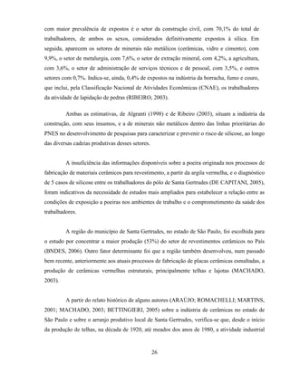 26
com maior prevalência de expostos é o setor da construção civil, com 70,1% do total de
trabalhadores, de ambos os sexos, considerados definitivamente expostos à sílica. Em
seguida, aparecem os setores de minerais não metálicos (cerâmicas, vidro e cimento), com
9,9%, o setor de metalurgia, com 7,6%, o setor de extração mineral, com 4,2%, a agricultura,
com 3,6%, o setor de administração de serviços técnicos e de pessoal, com 3,5%, e outros
setores com 0,7%. Indica-se, ainda, 0,4% de expostos na indústria da borracha, fumo e couro,
que inclui, pela Classificação Nacional de Atividades Econômicas (CNAE), os trabalhadores
da atividade de lapidação de pedras (RIBEIRO, 2003).
Ambas as estimativas, de Algranti (1998) e de Ribeiro (2003), situam a indústria da
construção, com seus insumos, e a de minerais não metálicos dentro das linhas prioritárias do
PNES no desenvolvimento de pesquisas para caracterizar e prevenir o risco de silicose, ao longo
das diversas cadeias produtivas desses setores.
A insuficiência das informações disponíveis sobre a poeira originada nos processos de
fabricação de materiais cerâmicos para revestimento, a partir da argila vermelha, e o diagnóstico
de 5 casos de silicose entre os trabalhadores do pólo de Santa Gertrudes (DE CAPITANI, 2005),
foram indicativos da necessidade de estudos mais ampliados para estabelecer a relação entre as
condições de exposição a poeiras nos ambientes de trabalho e o comprometimento da saúde dos
trabalhadores.
A região do município de Santa Gertrudes, no estado de São Paulo, foi escolhida para
o estudo por concentrar a maior produção (53%) do setor de revestimentos cerâmicos no País
(BNDES, 2006). Outro fator determinante foi que a região também desenvolveu, num passado
bem recente, anteriormente aos atuais processos de fabricação de placas cerâmicas esmaltadas, a
produção de cerâmicas vermelhas estruturais, principalmente telhas e lajotas (MACHADO,
2003).
A partir do relato histórico de alguns autores (ARAÚJO; ROMACHELLI; MARTINS,
2001; MACHADO, 2003; BETTINGIERI, 2005) sobre a indústria de cerâmicas no estado de
São Paulo e sobre o arranjo produtivo local de Santa Gertrudes, verifica-se que, desde o início
da produção de telhas, na década de 1920, até meados dos anos de 1980, a atividade industrial
 