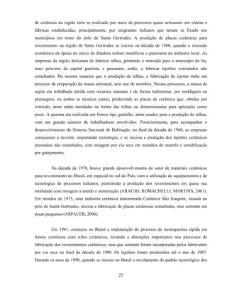 27
de cerâmica na região teria se realizado por meio de processos quase artesanais em olarias e
fábricas estabelecidas, principalmente, por imigrantes italianos que teriam se fixado nos
municípios em torno do pólo de Santa Gertrudes. A produção de placas cerâmicas para
revestimento na região de Santa Gertrudes se iniciou na década de 1960, quando a recessão
econômica da época do início da ditadura militar modificou o panorama da indústria local. As
empresas da região deixaram de fabricar telhas, perdendo o mercado para o município de Itu,
mais próximo da capital paulista, e passaram, então, a fabricar lajotões extrudados não
esmaltados. Da mesma maneira que a produção de telhas, a fabricação de lajotas tinha um
processo de preparação da massa artesanal, sem uso de moinhos. Nesses processos, a massa de
argila era trabalhada úmida com recursos manuais e de forma rudimentar, por moldagem ou
prensagem, ou ambas as técnicas juntas, produzindo as placas de cerâmica que, obtidas por
extrusão, eram então moldadas na forma das telhas ou dimensionadas para aplicação como
pisos. A queima era realizada em fornos tipo garrafão, antes usados para a produção de telhas,
com um grande número de trabalhadores envolvidos. Posteriormente, para acompanhar o
desenvolvimento do Sistema Nacional de Habitação, no final da década de 1960, as empresas
começaram a investir, importando tecnologia, e se iniciou a produção dos lajotões cerâmicos
prensados não esmaltados, com moagem por via seca em moinhos de martelo e umidificação
por gotejamento.
Na década de 1970, houve grande desenvolvimento do setor de materiais cerâmicos
para revestimento no Brasil, em especial no sul do País, com a utilização de equipamentos e de
tecnologias de processos italianos, permitindo a produção dos revestimentos em quase sua
totalidade com moagem a úmido e atomização (ARAÚJO; ROMACHELLI; MARTINS, 2001).
Em meados de 1975, uma indústria cerâmica denominada Cerâmica São Joaquim, situada no
pólo de Santa Gertrudes, iniciou a fabricação de placas cerâmicas esmaltadas, mas somente em
peças pequenas (ASPACER, 2006).
Em 1981, começou no Brasil a implantação do processo de monoqueima rápida em
fornos contínuos com rolos cerâmicos, levando a alterações importantes nos processos de
fabricação dos revestimentos cerâmicos, mas que somente foram incorporadas pelos fabricantes
por via seca no final da década de 1980. Os lajotões foram produzidos até o ano de 1987.
Durante os anos de 1990, quando se iniciou no Brasil o nivelamento do padrão tecnológico dos
 