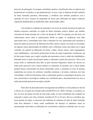 28
processos de prensagem, de secagem, esmaltação, queima e classificação entre as empresas que
produziam por via úmida e as que produziam por via seca, é que as empresas do pólo cerâmico
de Santa Gertrudes passaram, efetivamente, a modificar seus métodos produtivos com a
aquisição de novos sistemas de preparação da massa para fabricação das placas cerâmicas
(ARAÚJO; ROMACHELLI; MARTINS, 2001; MACHADO, 2003).
Com relação às condições de exposição e aos níveis de controle da poeira da argila nos
distintos processos realizados na região de Santa Gertrudes, pode-se deduzir que também
ocorreram de formas distintas até o início da década de 1990. No passado, por não haver um
conhecimento maior sobre a matéria-prima obtida na região, se estabeleceu uma idéia
equivocada entre a comunidade local sobre a dimensão do risco apresentado pela exposição à
poeira da argila nos processos de fabricação de telhas, tijolos e lajotas. Isso pode ser constatado,
em algumas outras oportunidades de trabalho, junto a diferentes setores que lidam com a argila
vermelha, em especial na fabricação de tijolos e telhas. Nesses setores, tanto empregadores
como trabalhadores, e até mesmo profissionais da área de saúde ocupacional, acreditavam, até
há bem pouco tempo, que a argila vermelha não apresentava riscos à saúde dos trabalhadores,
limitando assim as ações de prevenção quanto à exposição à poeira dos processos. Talvez essa
crença tenha se estabelecido pela falta ou pelo incorreto diagnóstico médico da silicose ou,
ainda, pelos processos com a massa cerâmica se realizarem, no passado, com a massa úmida,
gerando baixas concentrações de poeira, diminuindo, assim, a exposição ao risco de doenças
respiratórias nos setores de cerâmicas vermelhas estruturais e de placas cerâmicas com base
avermelhada. A falta de informações sobre a composição química e mineralógica da poeira e de
suas características toxicológicas também tem contribuído para o desconhecimento do risco à
saúde apresentado pela poeira da argila vermelha.
Outro fator de desconhecimento da magnitude do problema no setor poderia ser devido
à silicose ser, em geral, de evolução lenta (ALGRANTI et al., 2003). Portanto, a ocorrência, ou
não, de casos da doença nos dias de hoje pode, ainda, ter uma contribuição das condições de
exposição à poeira com sílica cristalina ocorridas há 20 ou 30 anos. Deve-se considerar que,
nesse período de tempo, os processos das indústrias de cerâmicas do pólo de Santa Gertrudes
eram bem diferentes e foram sendo modificados até alcançar os patamares atuais de
automatização observados na fabricação de revestimentos cerâmicos esmaltados por via seca.
 