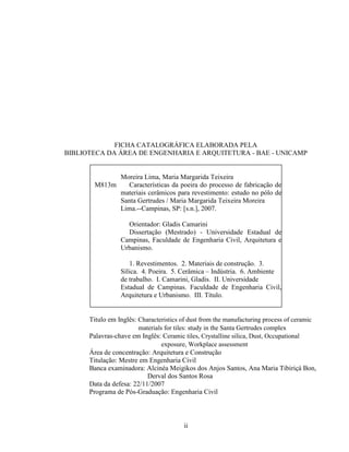 ii
FICHA CATALOGRÁFICA ELABORADA PELA
BIBLIOTECA DA ÁREA DE ENGENHARIA E ARQUITETURA - BAE - UNICAMP
M813m
Moreira Lima, Maria Margarida Teixeira
Características da poeira do processo de fabricação de
materiais cerâmicos para revestimento: estudo no pólo de
Santa Gertrudes / Maria Margarida Teixeira Moreira
Lima.--Campinas, SP: [s.n.], 2007.
Orientador: Gladis Camarini
Dissertação (Mestrado) - Universidade Estadual de
Campinas, Faculdade de Engenharia Civil, Arquitetura e
Urbanismo.
1. Revestimentos. 2. Materiais de construção. 3.
Sílica. 4. Poeira. 5. Cerâmica – Indústria. 6. Ambiente
de trabalho. I. Camarini, Gladis. II. Universidade
Estadual de Campinas. Faculdade de Engenharia Civil,
Arquitetura e Urbanismo. III. Título.
Titulo em Inglês: Characteristics of dust from the manufacturing process of ceramic
materials for tiles: study in the Santa Gertrudes complex
Palavras-chave em Inglês: Ceramic tiles, Crystalline silica, Dust, Occupational
exposure, Workplace assessment
Área de concentração: Arquitetura e Construção
Titulação: Mestre em Engenharia Civil
Banca examinadora: Alcinéa Meigikos dos Anjos Santos, Ana Maria Tibiriçá Bon,
Derval dos Santos Rosa
Data da defesa: 22/11/2007
Programa de Pós-Graduação: Engenharia Civil
 
