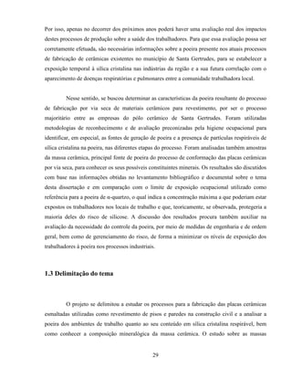 29
Por isso, apenas no decorrer dos próximos anos poderá haver uma avaliação real dos impactos
destes processos de produção sobre a saúde dos trabalhadores. Para que essa avaliação possa ser
corretamente efetuada, são necessárias informações sobre a poeira presente nos atuais processos
de fabricação de cerâmicas existentes no município de Santa Gertrudes, para se estabelecer a
exposição temporal à sílica cristalina nas indústrias da região e a sua futura correlação com o
aparecimento de doenças respiratórias e pulmonares entre a comunidade trabalhadora local.
Nesse sentido, se buscou determinar as características da poeira resultante do processo
de fabricação por via seca de materiais cerâmicos para revestimento, por ser o processo
majoritário entre as empresas do pólo cerâmico de Santa Gertrudes. Foram utilizadas
metodologias de reconhecimento e de avaliação preconizadas pela higiene ocupacional para
identificar, em especial, as fontes de geração de poeira e a presença de partículas respiráveis de
sílica cristalina na poeira, nas diferentes etapas do processo. Foram analisadas também amostras
da massa cerâmica, principal fonte de poeira do processo de conformação das placas cerâmicas
por via seca, para conhecer os seus possíveis constituintes minerais. Os resultados são discutidos
com base nas informações obtidas no levantamento bibliográfico e documental sobre o tema
desta dissertação e em comparação com o limite de exposição ocupacional utilizado como
referência para a poeira de α-quartzo, o qual indica a concentração máxima a que poderiam estar
expostos os trabalhadores nos locais de trabalho e que, teoricamente, se observada, protegeria a
maioria deles do risco de silicose. A discussão dos resultados procura também auxiliar na
avaliação da necessidade do controle da poeira, por meio de medidas de engenharia e de ordem
geral, bem como de gerenciamento do risco, de forma a minimizar os níveis de exposição dos
trabalhadores à poeira nos processos industriais.
1.3 Delimitação do tema
O projeto se delimitou a estudar os processos para a fabricação das placas cerâmicas
esmaltadas utilizadas como revestimento de pisos e paredes na construção civil e a analisar a
poeira dos ambientes de trabalho quanto ao seu conteúdo em sílica cristalina respirável, bem
como conhecer a composição mineralógica da massa cerâmica. O estudo sobre as massas
 