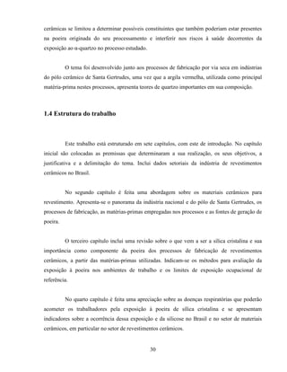 30
cerâmicas se limitou a determinar possíveis constituintes que também poderiam estar presentes
na poeira originada do seu processamento e interferir nos riscos à saúde decorrentes da
exposição ao α-quartzo no processo estudado.
O tema foi desenvolvido junto aos processos de fabricação por via seca em indústrias
do pólo cerâmico de Santa Gertrudes, uma vez que a argila vermelha, utilizada como principal
matéria-prima nestes processos, apresenta teores de quartzo importantes em sua composição.
1.4 Estrutura do trabalho
Este trabalho está estruturado em sete capítulos, com este de introdução. No capítulo
inicial são colocadas as premissas que determinaram a sua realização, os seus objetivos, a
justificativa e a delimitação do tema. Inclui dados setoriais da indústria de revestimentos
cerâmicos no Brasil.
No segundo capítulo é feita uma abordagem sobre os materiais cerâmicos para
revestimento. Apresenta-se o panorama da indústria nacional e do pólo de Santa Gertrudes, os
processos de fabricação, as matérias-primas empregadas nos processos e as fontes de geração de
poeira.
O terceiro capítulo inclui uma revisão sobre o que vem a ser a sílica cristalina e sua
importância como componente da poeira dos processos de fabricação de revestimentos
cerâmicos, a partir das matérias-primas utilizadas. Indicam-se os métodos para avaliação da
exposição à poeira nos ambientes de trabalho e os limites de exposição ocupacional de
referência.
No quarto capítulo é feita uma apreciação sobre as doenças respiratórias que poderão
acometer os trabalhadores pela exposição à poeira de sílica cristalina e se apresentam
indicadores sobre a ocorrência dessa exposição e da silicose no Brasil e no setor de materiais
cerâmicos, em particular no setor de revestimentos cerâmicos.
 
