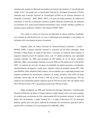 33
transformação inserida na fabricação de produtos de minerais não-metálicos. É classificada pelo
código 23.42-7, de acordo com a Classificação Nacional de Atividades Econômicas (CNAE),
elaborada pela Comissão Nacional de Classificação (CONCLA) do Instituto Brasileiro de
Geografia e Estatística - IBGE (IBGE, 2007), e faz parte da cadeia produtiva da indústria da
construção. O setor de revestimentos cerâmicos engloba diferentes produtos que são aplicados
na construção civil, sendo comercialmente denominados como: azulejos, ladrilhos, pastilhas ou
mosaicos, placas cerâmicas, vidrados e não vidrados (FINEP, 2004).
Este estudo se realiza nos processos de fabricação de placas cerâmicas esmaltadas,
com moagem da matéria-prima por via seca e conformação por prensagem, e que podem ser
utilizadas como revestimento de pisos e de paredes.
Segundo dados do Banco Nacional de Desenvolvimento Econômico e Social –
BNDES (2006), o parque industrial nacional se concentra em três pólos principais: Santa
Gertrudes e Mogi-Guaçú, no estado de São Paulo, e Criciúma, no estado de Santa Catarina. O
segmento industrial possui 94 empresas ativas, com 117 plantas produtivas, com capacidade
instalada estimada, em 2006, para produção de 684 milhões de m2
de placas cerâmicas
(BRASIL, 2006) e uma produção realizada, no ano de 2006, de 594 milhões de m2
(ANFACER,
2007). As empresas do setor são, em quase sua totalidade, de capitais nacionais e consideradas,
majoritariamente, de pequeno e médio porte, segundo critério de produção mensal (IPT, 2001
apud BNDES, 2006). Machado (2003) indicou, em seu trabalho, que a capacidade produtiva das
empresas produtoras de revestimentos cerâmicos do arranjo produtivo local (APL) de Santa
Gertrudes variava entre 80 mil m2
/mês a 1200 mil m2
/mês e que, percentualmente, 20% das
empresas são consideradas grandes empresas (mais de 500 mil m2
/mês), 40% são médias (entre
300 e 500 mil m2
/mês) e 40 % são pequenas (menos que 300 mil m2
/mês).
Dados divulgados, em 2006, pela Secretaria de Geologia, Mineração e Transformação
Mineral do Ministério de Minas e Energia indicam a região Sudeste como a de maior produção
de cerâmica para revestimento do País, representando 64% da produção nacional. A região Sul
detém 24% da produção, a região Nordeste 8% e a região Centro-Oeste 4%. Os principais
produtos gerados pelo setor para a indústria da construção são revestimentos para pisos (68%),
paredes (26%) e fachadas (1%) e porcelanatos (5%) (BRASIL, 2006).
 