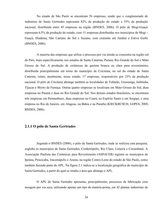 34
No estado de São Paulo se encontram 56 empresas, sendo que o conglomerado de
indústrias de Santa Gertrudes representa 82% da produção do estado e 53% da produção
nacional, distribuída entre 45 empresas na região (BNDES, 2006). O pólo de Mogi-Guaçú
representa 6,5% da produção do estado, com 11 empresas distribuídas nos municípios de Mogi -
Guaçú, Diadema, São Caetano do Sul e Suzano, com extensão até Jundiaí e Estiva Gerbi
(BNDES, 2006).
A maioria das empresas que utiliza o processo por via úmida se concentra na região sul
do País, mais especificamente nos estados de Santa Catarina, Paraná, Rio Grande do Sul e Mato
Grosso do Sul. A produção de cerâmicas de queima branca ou clara para revestimento,
distribuída principalmente em torno do município de Criciúma, no sul do estado de Santa
Catarina, reúne, atualmente, nesse estado, 17 empresas, responsáveis por 23% da produção
nacional. O pólo de Criciúma abrange também as localidades de Tubarão, Urussunga, Imbituba,
Tijucas e Morro da Fumaça. Outras quatro empresas se localizam em Mato Grosso do Sul, duas
empresas no Paraná e duas no Rio Grande do Sul. Nos demais estados brasileiros, se encontram
três empresas em Pernambuco, duas empresas no Ceará, no Espírito Santo e em Sergipe, e uma
empresa no Rio de Janeiro, em Alagoas, na Bahia e na Paraíba (KIECKBUSCH; LOPES, 2005;
BNDES, 2006).
2.1.1 O pólo de Santa Gertrudes
Segundo o BNDES (2006), o pólo de Santa Gertrudes, onde se realizou esta pesquisa,
engloba os municípios de Santa Gertrudes, Cordeirópolis, Rio Claro, Limeira e Corumbataí. A
Associação Paulista das Cerâmicas para Revestimento (ASPACER) registra os municípios de
Ipeúna, Piracicaba, Iracemápolis e Araras, na região Centro-Leste do estado de São Paulo, como
também fazendo parte do APL. Na figura 2.1 indica-se a localização geográfica do município de
Santa Gertrudes, a partir do qual se irradia a área que abrange o APL.
O APL de Santa Gertudes apresenta, principalmente, processos de fabricação com
moagem por via seca, utilizando apenas um tipo de matéria-prima, em 42 plantas industriais de
 