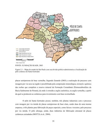 35
FONTE: FUNDAÇÃO SEADE, 2003
Figura 2.1 – Mapa do estado de São Paulo com sua divisão político-administrativa e localização do
pólo cerâmico de Santa Gertrudes
placas semiporosas de base vermelha. Segundo Zanardo (2003), a realização do processo com
moagem por via seca na região é possibilitada pela composição mineralógica, textural e química
das rochas que compõem a reserva mineral da Formação Corumbataí (Permocarbonífero da
Bacia Sedimentar do Paraná), de onde é extraída a argila caulinítica, ou argila vermelha, a partir
da qual se produzem as cerâmicas para revestimento com base avermelhada.
O pólo de Santa Gertrudes possui, também, três plantas industriais com o processo
com moagem por via úmida de placas semiporosas de base clara, sendo duas de uma mesma
empresa, e três plantas para fabricação de peças especiais, como faixas e tozzetos, pelo processo
por via úmida. O pólo abrange, ainda, duas indústrias de fabricação artesanal de placas
cerâmicas extrudadas (MOTTA et al., 2004).
 