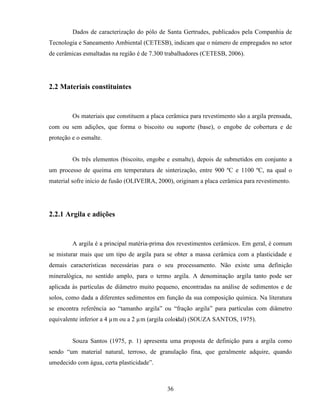 36
Dados de caracterização do pólo de Santa Gertrudes, publicados pela Companhia de
Tecnologia e Saneamento Ambiental (CETESB), indicam que o número de empregados no setor
de cerâmicas esmaltadas na região é de 7.300 trabalhadores (CETESB, 2006).
2.2 Materiais constituintes
Os materiais que constituem a placa cerâmica para revestimento são a argila prensada,
com ou sem adições, que forma o biscoito ou suporte (base), o engobe de cobertura e de
proteção e o esmalte.
Os três elementos (biscoito, engobe e esmalte), depois de submetidos em conjunto a
um processo de queima em temperatura de sinterização, entre 900 ºC e 1100 ºC, na qual o
material sofre início de fusão (OLIVEIRA, 2000), originam a placa cerâmica para revestimento.
2.2.1 Argila e adições
A argila é a principal matéria-prima dos revestimentos cerâmicos. Em geral, é comum
se misturar mais que um tipo de argila para se obter a massa cerâmica com a plasticidade e
demais características necessárias para o seu processamento. Não existe uma definição
mineralógica, no sentido amplo, para o termo argila. A denominação argila tanto pode ser
aplicada às partículas de diâmetro muito pequeno, encontradas na análise de sedimentos e de
solos, como dada a diferentes sedimentos em função da sua composição química. Na literatura
se encontra referência ao “tamanho argila” ou “fração argila” para partículas com diâmetro
equivalente inferior a 4 µm ou a 2 µm (argila coloidal) (SOUZA SANTOS, 1975).
Souza Santos (1975, p. 1) apresenta uma proposta de definição para a argila como
sendo “um material natural, terroso, de granulação fina, que geralmente adquire, quando
umedecido com água, certa plasticidade”.
 