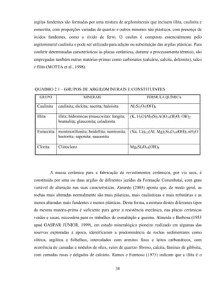 38
argilas fundentes são formadas por uma mistura de argilominerais que incluem illita, caulinita e
esmectita, com proporções variadas de quartzo e outros minerais não plásticos, com presença de
óxidos fundentes, como o óxido de ferro. O caulim é composto essencialmente pelo
argilomineral caulinita e pode ser utilizado para adição ou substituição das argilas plásticas. Para
conferir determinadas características às placas cerâmicas, durante o processamento térmico, são
empregadas também outras matérias-primas como carbonatos (calcário, calcita, dolomita), talco
e filito (MOTTA et al., 1998).
QUADRO 2.1 – GRUPOS DE ARGILOMINERAIS E CONSTITUINTES
GRUPO MINERAIS FÓRMULA QUÍMICA
Caulinita caulinita; dickita; nacrita; haloisita Al2Si2O5(OH)4
Illita illita; hidromicas (muscovita); fengita;
bramalita; glauconita; celadonita
(K, H3O)Al2(Si3Al)O10(H2O, OH)2
Esmectita montmorillonita; beidellita; nontronita;
hectorita; saponita; sauconita
(Na, Ca)0,3(Al, Mg)2Si4O10(OH)2.nH2O
Clorita Clinocloro Mg6Si4O10(OH)8
A massa cerâmica para a fabricação de revestimentos cerâmicos, por via seca, é
constituída por uma ou duas argilas de diferentes jazidas da Formação Corumbataí, com grau
variável de alteração nas suas características. Zanardo (2003) aponta que, de modo geral, as
rochas mais alteradas normalmente são mais plásticas, mais cauliníticas e mais refratárias e as
menos alteradas mais fundentes e menos plásticas. Desta forma, a mistura destes diferentes tipos
da mesma matéria-prima é suficiente para gerar a resistência mecânica, nas placas cerâmicas
verdes e secas, necessária para os trabalhos de esmaltação e queima. Almeida e Barbosa (1953
apud GASPAR JÚNIOR, 1999), em estudo mineralógico pioneiro realizado em algumas das
reservas exploradas à época, identificaram a predominância de rochas sedimentares como
siltitos, argilitos e folhelhos, intercalados com arenitos finos e leitos carbonáticos, com
ocorrência de camadas e nódulos de sílex, veios de quartzo fibroso, calcita, lâminas de gibbsita,
com camadas rasas e delgadas de calcário. Ramos e Formoso (1975) indicam que a illita é o
 