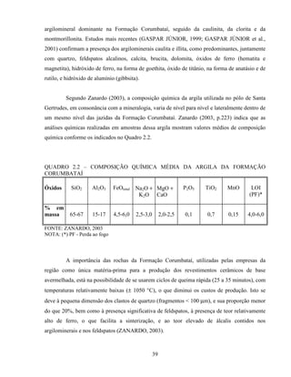 39
argilomineral dominante na Formação Corumbataí, seguido da caulinita, da clorita e da
montmorillonita. Estudos mais recentes (GASPAR JÚNIOR, 1999; GASPAR JÚNIOR et al.,
2001) confirmam a presença dos argilominerais caulita e illita, como predominantes, juntamente
com quartzo, feldspatos alcalinos, calcita, brucita, dolomita, óxidos de ferro (hematita e
magnetita), hidróxido de ferro, na forma de goethita, óxido de titânio, na forma de anatásio e de
rutilo, e hidróxido de alumínio (gibbsita).
Segundo Zanardo (2003), a composição química da argila utilizada no pólo de Santa
Gertrudes, em consonância com a mineralogia, varia de nível para nível e lateralmente dentro de
um mesmo nível das jazidas da Formação Corumbataí. Zanardo (2003, p.223) indica que as
análises químicas realizadas em amostras dessa argila mostram valores médios de composição
química conforme os indicados no Quadro 2.2.
QUADRO 2.2 – COMPOSIÇÃO QUÍMICA MÉDIA DA ARGILA DA FORMAÇÃO
CORUMBATAÍ
Óxidos SiO2 Al2O3 FeOtotal Na2O +
K2O
MgO +
CaO
P2O5 TiO2 MnO LOI
(PF)*
% em
massa 65-67 15-17 4,5-6,0 2,5-3,0 2,0-2,5 0,1 0,7 0,15 4,0-6,0
FONTE: ZANARDO, 2003
NOTA: (*) PF - Perda ao fogo
A importância das rochas da Formação Corumbataí, utilizadas pelas empresas da
região como única matéria-prima para a produção dos revestimentos cerâmicos de base
avermelhada, está na possibilidade de se usarem ciclos de queima rápida (25 a 35 minutos), com
temperaturas relativamente baixas (± 1050 °C), o que diminui os custos de produção. Isto se
deve à pequena dimensão dos clastos de quartzo (fragmentos < 100 µm), e sua proporção menor
do que 20%, bem como à presença significativa de feldspatos, à presença de teor relativamente
alto de ferro, o que facilita a sinterização, e ao teor elevado de álcalis contidos nos
argilominerais e nos feldspatos (ZANARDO, 2003).
 