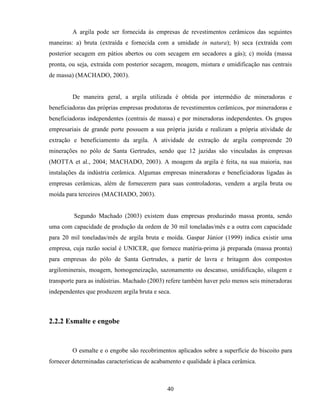 40
A argila pode ser fornecida às empresas de revestimentos cerâmicos das seguintes
maneiras: a) bruta (extraída e fornecida com a umidade in natura); b) seca (extraída com
posterior secagem em pátios abertos ou com secagem em secadores a gás); c) moída (massa
pronta, ou seja, extraída com posterior secagem, moagem, mistura e umidificação nas centrais
de massa) (MACHADO, 2003).
De maneira geral, a argila utilizada é obtida por intermédio de mineradoras e
beneficiadoras das próprias empresas produtoras de revestimentos cerâmicos, por mineradoras e
beneficiadoras independentes (centrais de massa) e por mineradoras independentes. Os grupos
empresariais de grande porte possuem a sua própria jazida e realizam a própria atividade de
extração e beneficiamento da argila. A atividade de extração de argila compreende 20
minerações no pólo de Santa Gertrudes, sendo que 12 jazidas são vinculadas às empresas
(MOTTA et al., 2004; MACHADO, 2003). A moagem da argila é feita, na sua maioria, nas
instalações da indústria cerâmica. Algumas empresas mineradoras e beneficiadoras ligadas às
empresas cerâmicas, além de fornecerem para suas controladoras, vendem a argila bruta ou
moída para terceiros (MACHADO, 2003).
Segundo Machado (2003) existem duas empresas produzindo massa pronta, sendo
uma com capacidade de produção da ordem de 30 mil toneladas/mês e a outra com capacidade
para 20 mil toneladas/mês de argila bruta e moída. Gaspar Júnior (1999) indica existir uma
empresa, cuja razão social é UNICER, que fornece matéria-prima já preparada (massa pronta)
para empresas do pólo de Santa Gertrudes, a partir de lavra e britagem dos compostos
argilominerais, moagem, homogeneização, sazonamento ou descanso, umidificação, silagem e
transporte para as indústrias. Machado (2003) refere também haver pelo menos seis mineradoras
independentes que produzem argila bruta e seca.
2.2.2 Esmalte e engobe
O esmalte e o engobe são recobrimentos aplicados sobre a superfície do biscoito para
fornecer determinadas características de acabamento e qualidade à placa cerâmica.
 