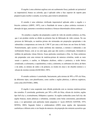 41
O engobe é uma cobertura argilosa com um acabamento fosco, podendo ser permeável
ou impermeável, branco ou colorido, que é aplicado sobre a face superior do suporte para
prepará-lo para receber o esmalte, ou na base, para torná-lo antiaderente.
O esmalte é uma cobertura vitrificada impermeável aplicada sobre o engobe e o
biscoito cerâmico (ABNT, 1997), com a finalidade de tornar a placa cerâmica resistente à
absorção de água, aumentar a resistência mecânica e fornecer determinados efeitos estéticos.
Os esmaltes e engobes são preparados a partir do vidro de esmalte cerâmico, ou frita,
que é um produto similar ao obtido na primeira fase de fabricação do vidro comum. No seu
processo de fabricação, as matérias primas são misturadas em proporções apropriadas e são
submetidas a temperaturas em torno de 1.300 ºC por uma a três horas em um forno de fusão.
Posteriormente, após ocorrer a fusão uniforme dos materiais, a mistura é submetida a um
resfriamento brusco, com ar ou com água, para que não ocorra a cristalização, formando-se
milhões de partículas vítreas friáveis. Essas partículas constituem a frita. As fritas cerâmicas
são preparadas com uma mistura de matérias-primas de natureza cristalina, sendo as mais
usuais o quartzo, o caulim, os feldspatos alcalinos, sódico e potássico, o ácido bórico
cristalizado, a colemanita, o espodumênio, o talco, a dolomita, os carbonatos de cálcio, de bário
e de sódio, os nitratos de sódio e de potássio, os óxidos de zinco e de chumbo (mínio) e o
silicato de zircônio (zircão) (SANCHEZ, 1997).
O esmalte cerâmico é constituído, basicamente, pela mistura de 90% a 95% de fritas,
de diferentes tipos, com plastificantes, como caulins e argilas plásticas, e aditivos orgânicos,
como colas (OLIVEIRA, 2000).
O engobe é uma suspensão mais diluída produzida com as mesmas matérias-primas
dos esmaltes. É constituída, geralmente, por 30% a 40% de fritas, silicato de zircônio, argilas
tipo ball-clay e, eventualmente, feldspatos e quartzo. As argilas conhecidas como ball-clay são
argilas brancas, muito plásticas e refratárias, extraídas como bolas consistentes, parcialmente
secas, e se apresentam com partículas muito pequenas (< 2µm) (SOUZA SANTOS, 1975;
SENNA, 2003). Segundo Galesi e colaboradores (2005) essas argilas são tipicamente
cauliníticas e diferem entre si em função da natureza e da proporção dos minerais acessórios que
 