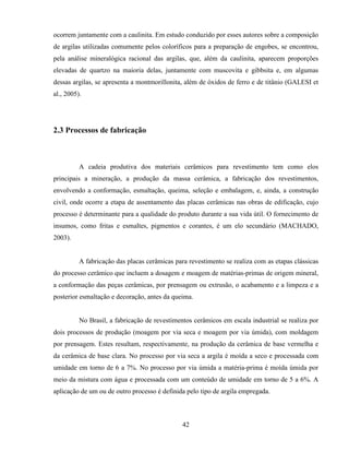 42
ocorrem juntamente com a caulinita. Em estudo conduzido por esses autores sobre a composição
de argilas utilizadas comumente pelos coloríficos para a preparação de engobes, se encontrou,
pela análise mineralógica racional das argilas, que, além da caulinita, aparecem proporções
elevadas de quartzo na maioria delas, juntamente com muscovita e gibbsita e, em algumas
dessas argilas, se apresenta a montmorillonita, além de óxidos de ferro e de titânio (GALESI et
al., 2005).
2.3 Processos de fabricação
A cadeia produtiva dos materiais cerâmicos para revestimento tem como elos
principais a mineração, a produção da massa cerâmica, a fabricação dos revestimentos,
envolvendo a conformação, esmaltação, queima, seleção e embalagem, e, ainda, a construção
civil, onde ocorre a etapa de assentamento das placas cerâmicas nas obras de edificação, cujo
processo é determinante para a qualidade do produto durante a sua vida útil. O fornecimento de
insumos, como fritas e esmaltes, pigmentos e corantes, é um elo secundário (MACHADO,
2003).
A fabricação das placas cerâmicas para revestimento se realiza com as etapas clássicas
do processo cerâmico que incluem a dosagem e moagem de matérias-primas de origem mineral,
a conformação das peças cerâmicas, por prensagem ou extrusão, o acabamento e a limpeza e a
posterior esmaltação e decoração, antes da queima.
No Brasil, a fabricação de revestimentos cerâmicos em escala industrial se realiza por
dois processos de produção (moagem por via seca e moagem por via úmida), com moldagem
por prensagem. Estes resultam, respectivamente, na produção da cerâmica de base vermelha e
da cerâmica de base clara. No processo por via seca a argila é moída a seco e processada com
umidade em torno de 6 a 7%. No processo por via úmida a matéria-prima é moída úmida por
meio da mistura com água e processada com um conteúdo de umidade em torno de 5 a 6%. A
aplicação de um ou de outro processo é definida pelo tipo de argila empregada.
 