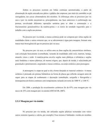 43
Ambos os processos ocorrem em linhas contínuas automatizadas, a partir da
alimentação da argila estocada nos pátios e galpões das empresas, por meio de caminhão ou pá
carregadeira, nas caixas alimentadoras dos moinhos. As diferenças entre os processos por via
seca e por via úmida encontram-se, principalmente, nas fases anteriores à conformação nas
prensas, envolvendo diferentes operações unitárias para se obter a cominuição e o
fracionamento granulométrico da matéria-prima e os teores de umidade requeridos para o
trabalho com a argila nas prensas.
No processo por via úmida, a massa cerâmica pode ser composta por várias argilas de
tonalidades claras e outros minerais que, ao se adicionarem à água para moagem, formam uma
massa mais homogênea do que no processo por via seca.
No processo por via seca, se utiliza uma ou duas argilas de características similares,
com coloração basicamente avermelhada, variando de tonalidades entre roxo, marrom, laranja,
amarelo, cinza e verde. A matéria-prima envolve argilas mais plásticas e refratárias e argilas
mais fundentes e menos plásticas, de mesma origem, que, depois de moída, é selecionada por
granulação e peneiramento, originando a massa cerâmica, ou corpo cerâmico, para prensagem.
A prensagem é a etapa na qual se dá a forma desejada ao material cerâmico. A massa
cerâmica é prensada em prensas hidráulicas na forma de placas que sofrerão secagem antes de
seguir para as etapas de acabamento e decoração (esmaltação, serigrafia e flexografia) e
monoqueima em fornos contínuos com temperaturas variando em torno de 1000 ºC a 1100 ºC.
Em 2006, a produção de revestimentos cerâmicos foi de 65% com moagem por via
seca e de 35% com moagem por via úmida (ANFACER, 2007).
2.3.1 Moagem por via úmida
No processo por via úmida, são utilizadas argilas plásticas misturadas com vários
outros minerais (quartzo e calcita, por exemplo). Essa mistura é hidratada e moída em moinhos
 