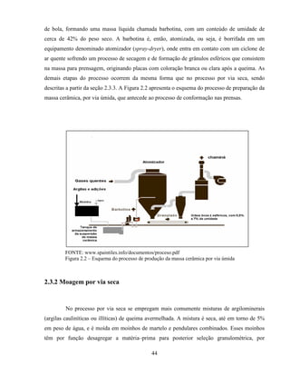 44
de bola, formando uma massa líquida chamada barbotina, com um conteúdo de umidade de
cerca de 42% do peso seco. A barbotina é, então, atomizada, ou seja, é borrifada em um
equipamento denominado atomizador (spray-dryer), onde entra em contato com um ciclone de
ar quente sofrendo um processo de secagem e de formação de grânulos esféricos que consistem
na massa para prensagem, originando placas com coloração branca ou clara após a queima. As
demais etapas do processo ocorrem da mesma forma que no processo por via seca, sendo
descritas a partir da seção 2.3.3. A Figura 2.2 apresenta o esquema do processo de preparação da
massa cerâmica, por via úmida, que antecede ao processo de conformação nas prensas.
FONTE: www.spaintiles.info/documentos/proceso.pdf
Figura 2.2 – Esquema do processo de produção da massa cerâmica por via úmida
2.3.2 Moagem por via seca
No processo por via seca se empregam mais comumente misturas de argilominerais
(argilas cauliníticas ou illíticas) de queima avermelhada. A mistura é seca, até em torno de 5%
em peso de água, e é moída em moinhos de martelo e pendulares combinados. Esses moinhos
têm por função desagregar a matéria–prima para posterior seleção granulométrica, por
 