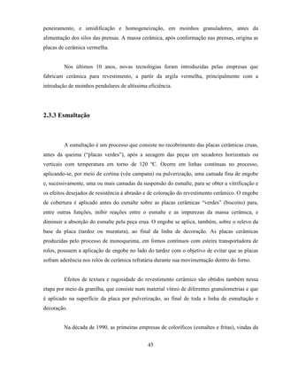 45
peneiramento, e umidificação e homogeneização, em moinhos granuladores, antes da
alimentação dos silos das prensas. A massa cerâmica, após conformação nas prensas, origina as
placas de cerâmica vermelha.
Nos últimos 10 anos, novas tecnologias foram introduzidas pelas empresas que
fabricam cerâmica para revestimento, a partir da argila vermelha, principalmente com a
introdução de moinhos pendulares de altíssima eficiência.
2.3.3 Esmaltação
A esmaltação é um processo que consiste no recobrimento das placas cerâmicas cruas,
antes da queima (“placas verdes”), após a secagem das peças em secadores horizontais ou
verticais com temperatura em torno de 120 ºC. Ocorre em linhas contínuas no processo,
aplicando-se, por meio de cortina (véu campana) ou pulverização, uma camada fina de engobe
e, sucessivamente, uma ou mais camadas da suspensão do esmalte, para se obter a vitrificação e
os efeitos desejados de resistência à abrasão e de coloração do revestimento cerâmico. O engobe
de cobertura é aplicado antes do esmalte sobre as placas cerâmicas “verdes” (biscoito) para,
entre outras funções, inibir reações entre o esmalte e as impurezas da massa cerâmica, e
diminuir a absorção do esmalte pela peça crua. O engobe se aplica, também, sobre o relevo da
base da placa (tardoz ou muratura), ao final da linha de decoração. As placas cerâmicas
produzidas pelo processo de monoqueima, em fornos contínuos com esteira transportadora de
rolos, possuem a aplicação de engobe no lado do tardoz com o objetivo de evitar que as placas
sofram aderência nos rolos de cerâmica refratária durante sua movimentação dentro do forno.
Efeitos de textura e rugosidade do revestimento cerâmico são obtidos também nessa
etapa por meio da granilha, que consiste num material vítreo de diferentes granulometrias e que
é aplicado na superfície da placa por pulverização, ao final de toda a linha de esmaltação e
decoração.
Na década de 1990, as primeiras empresas de coloríficos (esmaltes e fritas), vindas da
 