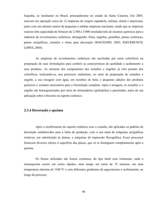 46
Espanha, se instalaram no Brasil, principalmente no estado de Santa Catarina. Em 2005,
estavam em operação cerca de 12 empresas de origem espanhola, italiana, alemã e americana,
junto com um número menor de pequenas e médias empresas nacionais, sendo que as empresas
maiores têm capacidade de fornecer de 2.500 a 3.000 toneladas/mês de insumos químicos para a
indústria de revestimentos cerâmicos, abrangendo: fritas, engobes, granilhas, pastas cerâmicas,
pastas serigráficas, corantes e tintas para decoração (MACHADO, 2003; KIECKBUSCH;
LOPES, 2005).
As empresas de revestimentos cerâmicos são auxiliadas por esses coloríficos na
preparação de suas formulações para conferir as características de qualidade e acabamento a
seus produtos. As misturas dos componentes dos esmaltes e engobes já vêm prontas dos
coloríficos, realizando-se, nos processos industriais, no setor de preparação de esmaltes e
engobe, a sua moagem com água, em moinhos de bola, e pequenas adições dos produtos
químicos e corantes necessários para a formulação completa. Após a moagem, os esmaltes e o
engobe são homogeneizados por meio de misturadores (girândolas) e peneirados, antes de sua
aplicação sobre o biscoito ou suporte cerâmico.
2.3.4 Decoração e queima
Após o recobrimento do suporte cerâmico com o esmalte, são aplicados os padrões de
decoração estabelecidos para a linha de produção, com o uso atual de máquinas serigráficas
rotativas, em substituição às planas, e máquinas de impressão flexográfica. Esses processos
fornecem diversos efeitos à superfície das placas, que só se distinguem completamente após a
queima.
Os fornos utilizados são fornos contínuos, do tipo túnel com rolamento, onde a
monoqueima ocorre em ciclos rápidos, num tempo em torno de 35 minutos, em uma
temperatura máxima de 1100 ºC e com diferentes gradientes de aquecimento e resfriamento, ao
longo do processo.
 